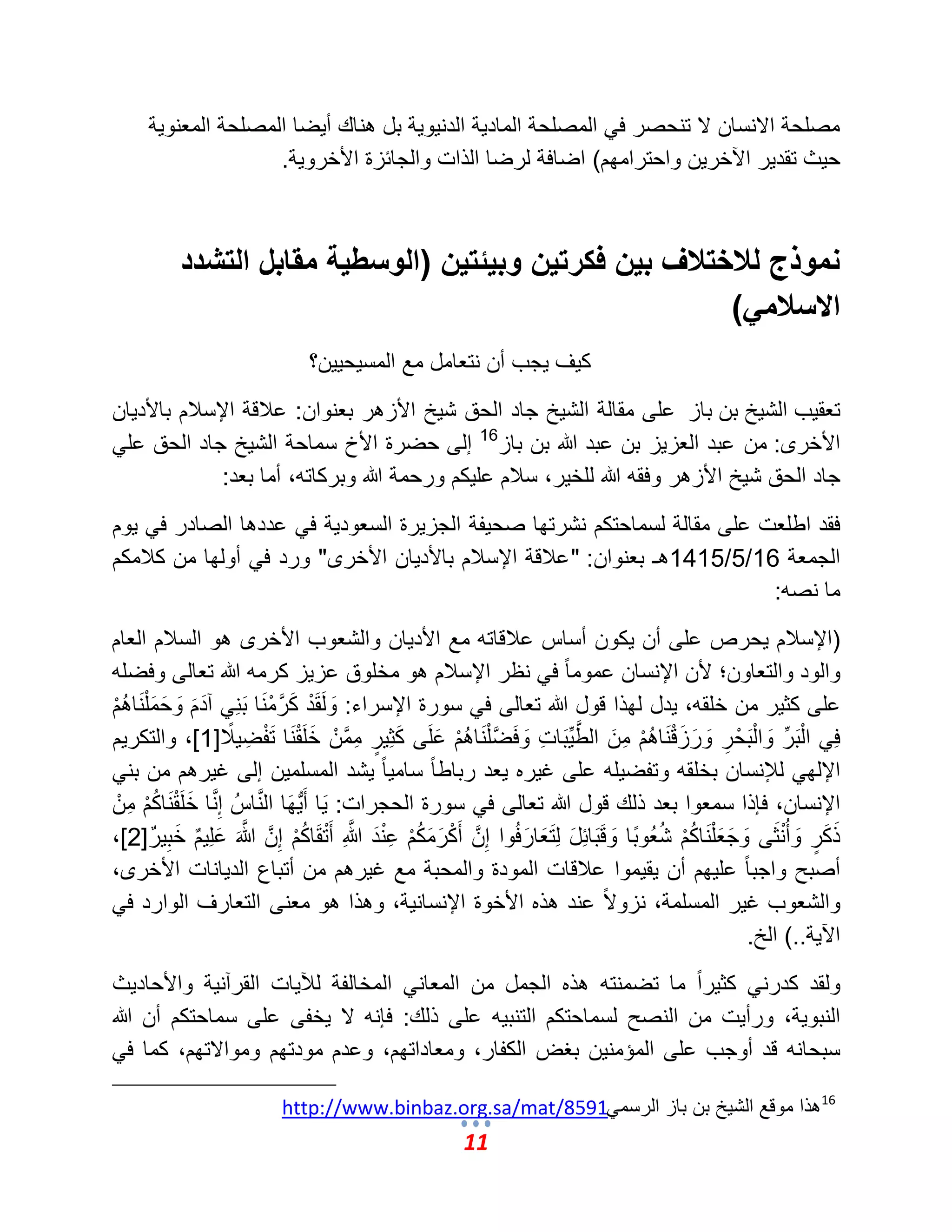 11 
مصلحة الانسان لا تنحصر ف المصلحة الماد ةٌ الدن وٌ ةٌ بل هناك أ ضٌا المصلحة المعنو ةٌ 
ح ثٌ تقد رٌ الآخر نٌ واحترامهم( اضافة لرضا الذات والجائزة الأخرو ةٌ. 
نموذج للاختلاف بين فكرتين وبيئتين )الوسطية مقابل التشدد 
الاسلامي( 
ك ؾٌ جٌب أن نتعامل مع المس حٌ نٌٌ؟ 
تعق بٌ الش خٌ بن باز على مقالة الش خٌ جاد الحق ش خٌ الأزهر بعنوان: علبقة الإسلبم بالأد اٌن 
الأخرى: من عبد العز زٌ بن عبد الله بن باز 16 إلى حضرة الأخ سماحة الش خٌ جاد الحق عل جاد الحق ش خٌ الأزهر وفقه الله للخ رٌ، سلبم عل كٌم ورحمة الله وبركاته، أما بعد: 
فقد اطلعت على مقالة لسماحتكم نشرتها صح فٌة الجز رٌة السعود ةٌ ف عددها الصادر ف وٌم 
الجمعة 16 / 5 / 1415 هـ بعنوان: "علبقة الإسلبم بالأد اٌن الأخرى" ورد ف أولها من كلبمكم 
ما نصه: 
)الإسلبم حٌرص على أن كٌون أساس علبقاته مع الأد اٌن والشعوب الأخرى هو السلبم العام 
والود والتعاون؛ لأن الإنسان عموم اً ف نظر الإسلبم هو مخلوق عز زٌ كرمه الله تعالى وفضله 
على كث رٌ من خلقه، دٌل لهذا قول الله تعالى ف سورة الإسراء: وَلَقَدْ كَمَّرمْنَا بَنِ آدَمَ وَحَمَلْنَاهُمْ 
فِ الْبَرِّ وَالْبَحْرِ وَرَزَقْنَاهُمْ مِنَ المَّط بٌَِّاتِ وَفَمَّضلْنَاهُمْ عَلَى كَثِضٌٍر مِمَّمنْ خَلَقْنَا تَفْضِ لًٌب ] 1 [، والتكر مٌ 
الإله للئنسان بخلقه وتفض لٌه على ؼ رٌه عٌد رباط اً سام اً شٌد المسلم نٌ إلى ؼ رٌهم من بن الإنسان، فإذا سمعوا بعد ذلك قول الله تعالى ف سورة الحجرات: اٌَ أَبٌُّهَا المَّناسُ إِمَّنا خَلَقْنَاكُمْ مِنْ 
ذَكَضٍر وَأُنْثَى وَجَعَلْنَاكُمْ شُعُوبًا وَقَبَائِلَ لِتَعَارَفُوا إِمَّن أَكْرَمَكُمْ عِنْدَ مَّاللهِ أَتْقَاكُمْ إِمَّن مَّالله عَلِمٌٌم خَبِمٌٌر ] 2 ،] 
أصبح واجب اً عل هٌم أن قٌ مٌوا علبقات المودة والمحبة مع ؼ رٌهم من أتباع الد اٌنات الأخرى، 
والشعوب ؼ رٌ المسلمة، نزولا عند هذه الأخوة الإنسان ةٌ، وهذا هو معنى التعارؾ الوارد ف الآ ةٌ..( الخ. 
ولقد كدرن كث رٌ اً ما تضمنته هذه الجمل من المعان المخالفة للآ اٌت القرآن ةٌ والأحاد ثٌ 
النبو ةٌ، ورأ تٌ من النصح لسماحتكم التنب هٌ على ذلك: فإنه لا خٌفى على سماحتكم أن الله 
سبحانه قد أوجب على المإمن نٌ بؽض الكفار، ومعاداتهم، وعدم مودتهم وموالاتهم، كما ف 16 هذا موقع الش خٌ بن باز الرسمً http://www.binbaz.org.sa/mat/8591 
 