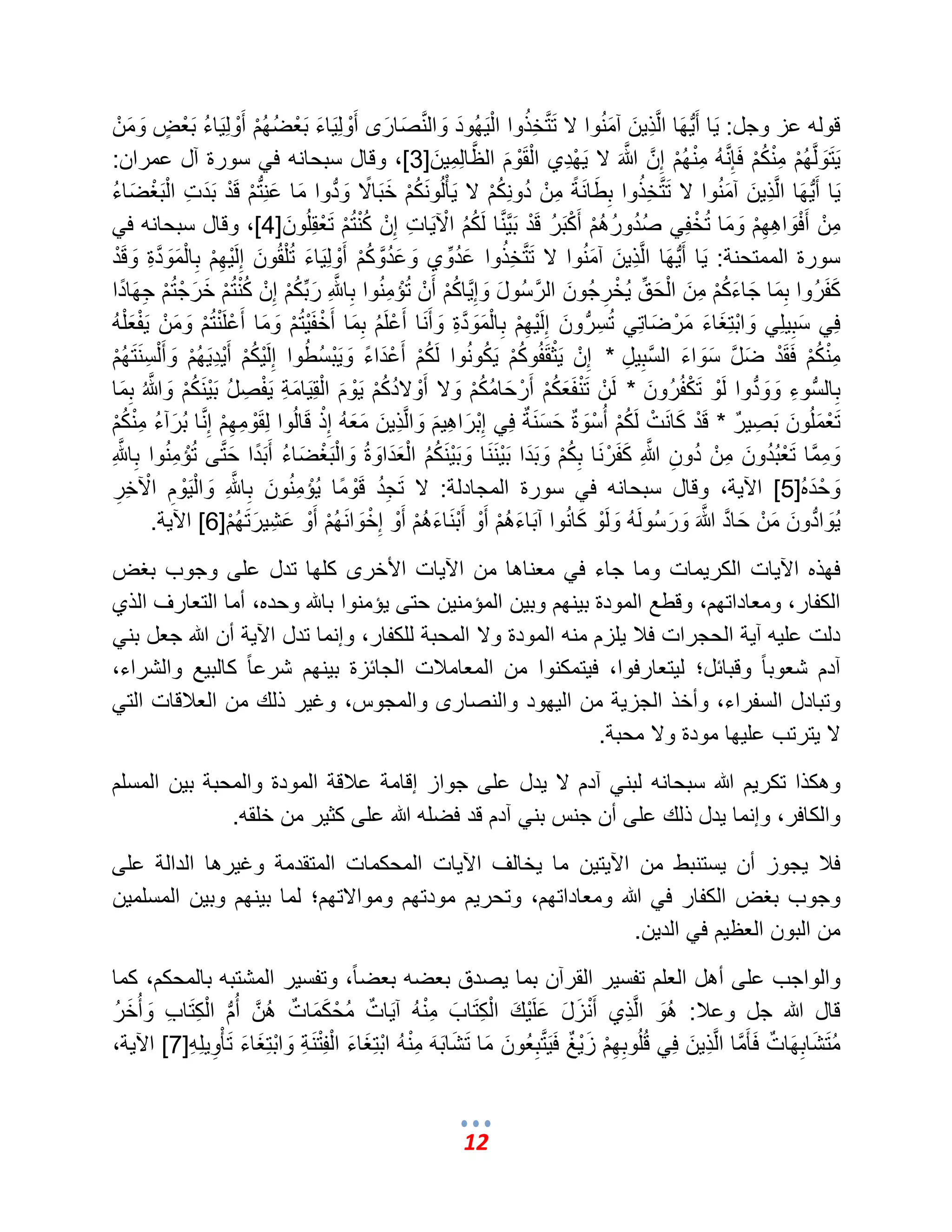 12 
قوله عز وجل: اٌَ أَبٌُّهَا المَّذِ نٌَ آمَنُوا لا تَمَّتخِذُوا الْ هٌَُودَ وَالمَّنصَارَى أَوْلِ اٌَءَ بَعْضُهُمْ أَوْلِ اٌَءُ بَعْضٍ ض وَمَنْ 
تٌََوَلمَّهُمْ مِنْكُمْ فَإِمَّنهُ مِنْهُمْ إِمَّن مَّالله لا هٌَْدِي الْقَوْمَ المَّظالِمِ نٌَ ] 3 [، وقال سبحانه ف سورة آل عمران: 
اٌَ أَبٌُّهَا المَّذِ نٌَ آمَنُوا لا تَمَّتخِذُوا بِطَانَةً مِنْ دُونِكُمْ لا ؤٌَْلُونَكُمْ خَبَالًا وَبُّدوا مَا عَنِبُّتمْ قَدْ بَدَتِ الْبَؽْضَاءُ 
مِنْ أَفْوَاهِهِمْ وَمَا تُخْفِ صُدُورُهُمْ أَكْبَرُ قَدْ بَمٌَّمَّنا لَكُمُ الْآ اٌَتِ إِنْ كُنْتُمْ تَعْقِلُونَ ] 4 [، وقال سبحانه ف سورة الممتحنة: اٌَ أَبٌُّهَا المَّذِ نٌَ آمَنُوا لا تَمَّتخِذُوا عَدُوِّي وَعَدُمَّوكُمْ أَوْلِ اٌَءَ تُلْقُونَ إِلَ هٌِْمْ بِالْمَوَمَّدةِ وَقَدْ 
كَفَرُوا بِمَا جَاءَكُمْ مِنَ الْحَقِّ خٌُْرِجُونَ المَّرسُولَ وَإِمٌَّاكُمْ أَنْ تُإْمِنُوا بِامَّللهِ رَبِّكُمْ إِنْ كُنْتُمْ خَرَجْتُمْ جِهَادًا 
فِ سَبِ لٌِ وَابْتِؽَاءَ مَرْضَاتِ تُسِبُّرونَ إِلَ هٌِْمْ بِالْمَوَمَّدةِ وَأَنَا أَعْلَمُ بِمَا أَخْفَ تٌُْمْ وَمَا أَعْلَنْتُمْ وَمَنْ فٌَْعَلْهُ 
مِنْكُمْ فَقَدْ ضَمَّل سَوَاءَ المَّسبِ لٌِ * إِنْ ثٌَْقَفُوكُمْ كٌَُونُوا لَكُمْ أَعْدَاءً وَ بٌَْسُطُوا إِلَ كٌُْمْ أَ دٌِْ هٌَُمْ وَأَلْسِنَتَهُمْ 
بِالبُّسوءِ وَوَبُّدوا لَوْ تَكْفُرُونَ * لَنْ تَنْفَعَكُمْ أَرْحَامُكُمْ وَلا أَوْلادُكُمْ وٌَْمَ الْقِ اٌَمَةِ فٌَْصِلُ بَ نٌَْكُمْ وَمَّالله بِمَا 
تَعْمَلُونَ بَصِمٌٌر * قَدْ كَانَتْ لَكُمْ أُسْوَة مٌ حَسَنَمٌة فِ إِبْرَاهِ مٌَ وَالمَّذِ نٌَ مَعَهُ إِذْ قَالُوا لِقَوْمِهِمْ إِمَّنا بُرَآءُ مِنْكُمْ 
وَمِمَّما تَعْبُدُونَ مِنْ دُونِ مَّاللهِ كَفَرْنَا بِكُمْ وَبَدَا بَ نٌَْنَا وَبَ نٌَْكُمُ الْعَدَاوَة وَالْبَؽْضَاءُ أَبَدًا حَمَّتى تُإْمِنُوا بِامَّللهِ 
وَحْدَه ] 5[ الآ ةٌ، وقال سبحانه ف سورة المجادلة: لا تَجِدُ قَوْمًا إٌُْمِنُونَ بِامَّللهِ وَالْ وٌَْمِ الْآخِرِ 
وٌَُابُّدونَ مَنْ حَامَّد مَّالله وَرَسُولَهُ وَلَوْ كَانُوا آبَاءَهُمْ أَوْ أَبْنَاءَهُمْ أَوْ إِخْوَانَهُمْ أَوْ عَشِ رٌَتَهُمْ ] 6[ الآ ةٌ. 
فهذه الآ اٌت الكر مٌات وما جاء ف معناها من الآ اٌت الأخرى كلها تدل على وجوب بؽض 
الكفار، ومعاداتهم، وقطع المودة ب نٌهم وب نٌ المإمن نٌ حتى إٌمنوا بالله وحده، أما التعارؾ الذي 
دلت عل هٌ آ ةٌ الحجرات فلب لٌزم منه المودة ولا المحبة للكفار، وإنما تدل الآ ةٌ أن الله جعل بن آدم شعوب اً وقبائل؛ ل تٌعارفوا، ف تٌمكنوا من المعاملبت الجائزة ب نٌهم شرع اً كالب عٌ والشراء، 
وتبادل السفراء، وأخذ الجز ةٌ من ال هٌود والنصارى والمجوس، وؼ رٌ ذلك من العلبقات الت لا تٌرتب عل هٌا مودة ولا محبة. 
وهكذا تكر مٌ الله سبحانه لبن آدم لا دٌل على جواز إقامة علبقة المودة والمحبة ب نٌ المسلم 
والكافر، وإنما دٌل ذلك على أن جنس بن آدم قد فضله الله على كث رٌ من خلقه. 
فلب جٌوز أن سٌتنبط من الآ تٌ نٌ ما خٌالؾ الآ اٌت المحكمات المتقدمة وؼ رٌها الدالة على 
وجوب بؽض الكفار ف الله ومعاداتهم، وتحر مٌ مودتهم وموالاتهم؛ لما ب نٌهم وب نٌ المسلم نٌ 
من البون العظ مٌ ف الد نٌ. 
والواجب على أهل العلم تفس رٌ القرآن بما صٌدق بعضه بعضاً، وتفس رٌ المشتبه بالمحكم، كما 
قال الله جل وعلب: هُوَ المَّذِي أَنْزَلَ عَلَ كٌَْ الْكِتَابَ مِنْهُ آ اٌَمٌت مُحْكَمَامٌت هُمَّن أُبُّم الْكِتَابِ وَأُخَرُ 
مُتَشَابِهَامٌت فَؤَمَّما المَّذِ نٌَ فِ قُلُوبِهِمْ زَمٌٌْػ فَمٌََّتبِعُونَ مَا تَشَابَهَ مِنْ ه ابْتِؽَاءَ الْفِتْنَةِ وَابْتِؽَاءَ تَؤْوِ لٌِهِ ] 7[ الآ ةٌ، 
 