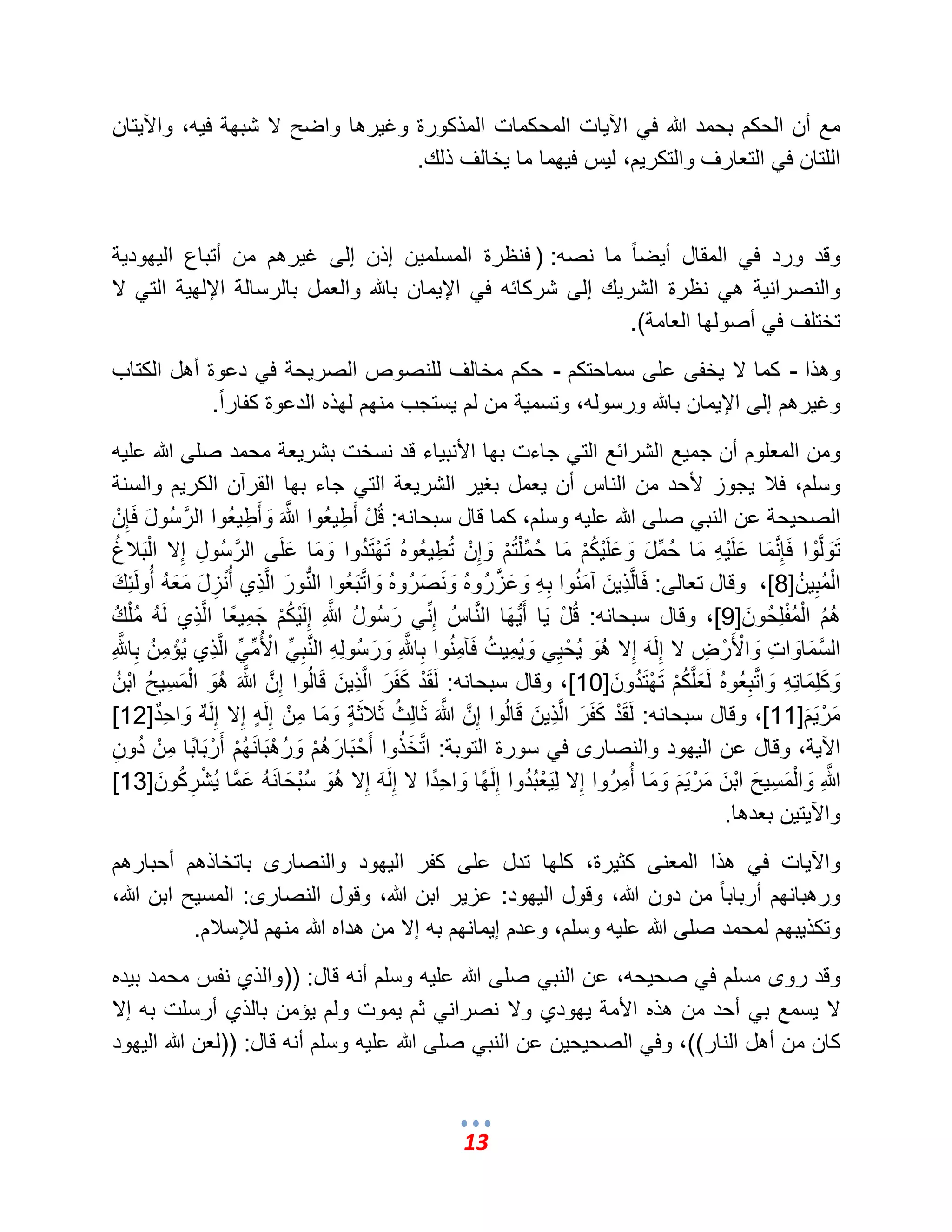 13 
مع أن الحكم بحمد الله ف الآ اٌت المحكمات المذكورة وؼ رٌها واضح لا شبهة ف هٌ، والآ تٌان 
اللتان ف التعارؾ والتكر مٌ، ل سٌ ف هٌما ما خٌالؾ ذلك. 
وقد ورد ف المقال أ ضٌ اً ما نصه: ) فنظرة المسلم نٌ إذن إلى ؼ رٌهم من أتباع ال هٌود ةٌ 
والنصران ةٌ ه نظرة الشر كٌ إلى شركائه ف الإ مٌان بالله والعمل بالرسالة الإله ةٌ الت لا 
تختلؾ ف أصولها العامة(. 
وهذا - كما لا خٌفى على سماحتكم - حكم مخالؾ للنصوص الصر حٌة ف دعوة أهل الكتاب 
وؼ رٌهم إلى الإ مٌان بالله ورسوله، وتسم ةٌ من لم سٌتجب منهم لهذه الدعوة كفار اً. 
ومن المعلوم أن جم عٌ الشرائع الت جاءت بها الأنب اٌء قد نسخت بشر عٌة محمد صلى الله عل هٌ 
وسلم، فلب جٌوز لأحد من الناس أن عٌمل بؽ رٌ الشر عٌة الت جاء بها القرآن الكر مٌ والسنة 
الصح حٌة عن النب صلى الله عل هٌ وسلم، كما قال سبحانه: قُلْ أَطِ عٌُوا مَّالله وَأَطِ عٌُوا المَّرسُولَ فَإِنْ 
تَوَلمَّوْا فَإِمَّنمَا عَلَ هٌِْ مَا حُمِّلَ وَعَلَ كٌُْمْ مَا حُمِّلْتُمْ وَإِنْ تُطِ عٌُوه تَهْتَدُوا وَمَا عَلَى المَّرسُولِ إِلا الْبَلبغُ 
الْمُبِ ن] 8 [، وقال تعالى: فَالمَّذِ نٌَ آمَنُوا بِهِ وَعَمَّزرُوه وَنَصَرُوه وَامَّتبَعُوا البُّنورَ المَّذِي أُنْزِلَ مَعَهُ أُولَئِكَ 
هُمُ الْمُفْلِحُونَ ] 9 [، وقال سبحانه: قُلْ اٌَ أَبٌُّهَا المَّناسُ إِنِّ رَسُولُ مَّاللهِ إِلَ كٌُْمْ جَمِ عًٌا المَّذِي لَهُ مُلْكُ 
المَّسمَاوَاتِ وَالْأَرْضِ لا إِلَهَ إِلا هُوَ حٌُْ وَ مٌُِ تٌُ فَآمِنُوا بِامَّللهِ وَرَسُولِهِ المَّنبِ الْأُمِّ المَّذِي إٌُْمِنُ بِامَّللهِ 
وَكَلِمَاتِهِ وَامَّتبِعُوه لَعَلمَّكُمْ تَهْتَدُونَ ] 10 [، وقال سبحانه: لَقَدْ كَفَرَ المَّذِ نٌَ قَالُوا إِمَّن مَّالله هُوَ الْمَسِ حٌُ ابْنُ 
مَرْ مٌََ ] 11 [، وقال سبحانه: لَقَدْ كَفَرَ المَّذِ نٌَ قَالُوا إِمَّن مَّالله ثَالِثُ ثَلبثَضٍة وَمَا مِنْ إِلَضٍه إِلا إِلَمٌه وَاحِمٌد ] 12 ] 
الآ ةٌ، وقال عن ال هٌود والنصارى ف سورة التوبة: امَّتخَذُوا أَحْبَارَهُمْ وَرُهْبَانَهُمْ أَرْبَابًا مِنْ دُونِ 
مَّ الله وَالْمَسِ حٌَ ابْنَ مَرْ مٌََ وَمَا أُمِرُوا إِلا لِ عٌَْبُدُوا إِلَهًا وَاحِدًا لا إِلَهَ إِلا هُوَ سُبْحَانَهُ عَمَّما شٌُْرِكُونَ ] 13 ] 
والآ تٌ نٌ بعدها. 
والآ اٌت ف هذا المعنى كث رٌة، كلها تدل على كفر ال هٌود والنصارى باتخاذهم أحبارهم 
ورهبانهم أرباب اً من دون الله، وقول ال هٌود: عز رٌ ابن الله، وقول النصارى: المس حٌ ابن الله، 
وتكذ بٌهم لمحمد صلى الله عل هٌ وسلم، وعدم إ مٌانهم به إلا من هداه الله منهم للئسلبم. 
وقد روى مسلم ف صح حٌه، عن النب صلى الله عل هٌ وسلم أنه قال: ))والذي نفس محمد ب دٌه 
لا سٌمع ب أحد من هذه الأمة هٌودي ولا نصران ثم مٌوت ولم إٌمن بالذي أرسلت به إلا 
كان من أهل النار((، وف الصح حٌ نٌ عن النب صلى الله عل هٌ وسلم أنه قال: ))لعن الله ال هٌود 
 