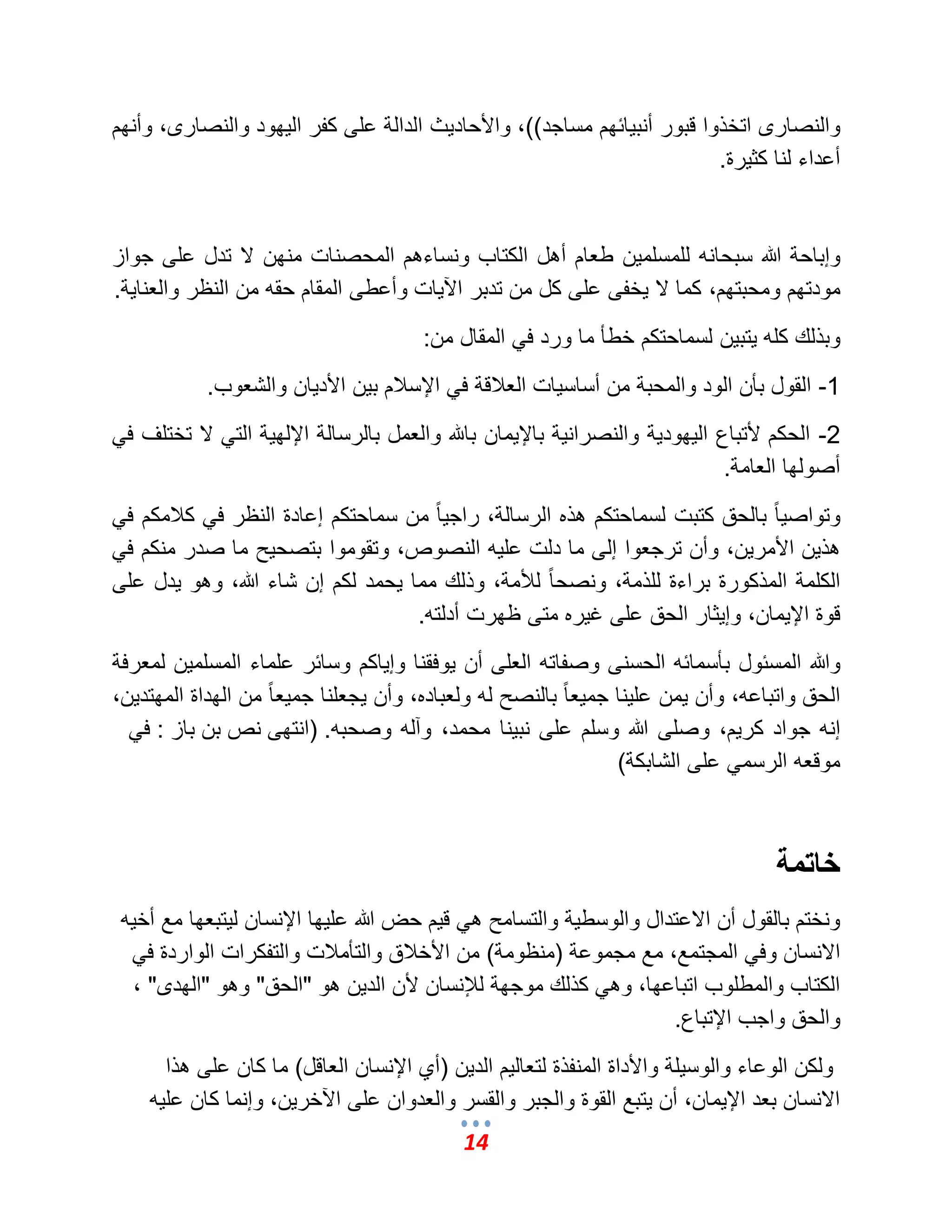 14 
والنصارى اتخذوا قبور أنب اٌئهم مساجد((، والأحاد ثٌ الدالة على كفر ال هٌود والنصارى، وأنهم 
أعداء لنا كث رٌة. 
وإباحة الله سبحانه للمسلم نٌ طعام أهل الكتاب ونساءهم المحصنات منهن لا تدل على جواز 
مودتهم ومحبتهم، كما لا خٌفى على كل من تدبر الآ اٌت وأعطى المقام حقه من النظر والعنا ةٌ. 
وبذلك كله تٌب نٌ لسماحتكم خطؤ ما ورد ف المقال من: 
1- القول بؤن الود والمحبة من أساس اٌت العلبقة ف الإسلبم ب نٌ الأد اٌن والشعوب. 
2- الحكم لأتباع ال هٌود ةٌ والنصران ةٌ بالإ مٌان بالله والعمل بالرسالة الإله ةٌ الت لا تختلؾ ف أصولها العامة. 
وتواص اً بالحق كتبت لسماحتكم هذه الرسالة، راج اً من سماحتكم إعادة النظر ف كلبمكم ف هذ نٌ الأمر نٌ، وأن ترجعوا إلى ما دلت عل هٌ النصوص، وتقوموا بتصح حٌ ما صدر منكم ف الكلمة المذكورة براءة للذمة، ونصح اً للؤمة، وذلك مما حٌمد لكم إن شاء الله، وهو دٌل على 
قوة الإ مٌان، وإ ثٌار الحق على ؼ رٌه متى ظهرت أدلته. 
والله المسئول بؤسمائه الحسنى وصفاته العلى أن وٌفقنا وإ اٌكم وسائر علماء المسلم نٌ لمعرفة 
الحق واتباعه، وأن مٌن عل نٌا جم عٌ اً بالنصح له ولعباده، وأن جٌعلنا جم عٌ اً من الهداة المهتد نٌ، 
إنه جواد كر مٌ، وصلى الله وسلم على نب نٌا محمد، وآله وصحبه. )انتهى نص بن باز : ف موقعه الرسم على الشابكة( 
خاتمة 
ونختم بالقول أن الاعتدال والوسط ةٌ والتسامح ه ق مٌ حض الله عل هٌا الإنسان ل تٌبعها مع أخ هٌ 
الانسان وف المجتمع، مع مجموعة )منظومة( من الأخلبق والتؤملبت والتفكرات الواردة ف الكتاب والمطلوب اتباعها، وه كذلك موجهة للئنسان لأن الد نٌ هو "الحق" وهو "الهدى" ، 
والحق واجب الإتباع. 
ولكن الوعاء والوس لٌة والأداة المنفذة لتعال مٌ الد نٌ )أي الإنسان العاقل( ما كان على هذا 
الانسان بعد الإ مٌان، أن تٌبع القوة والجبر والقسر والعدوان على الآخر نٌ، وإنما كان عل هٌ 
 