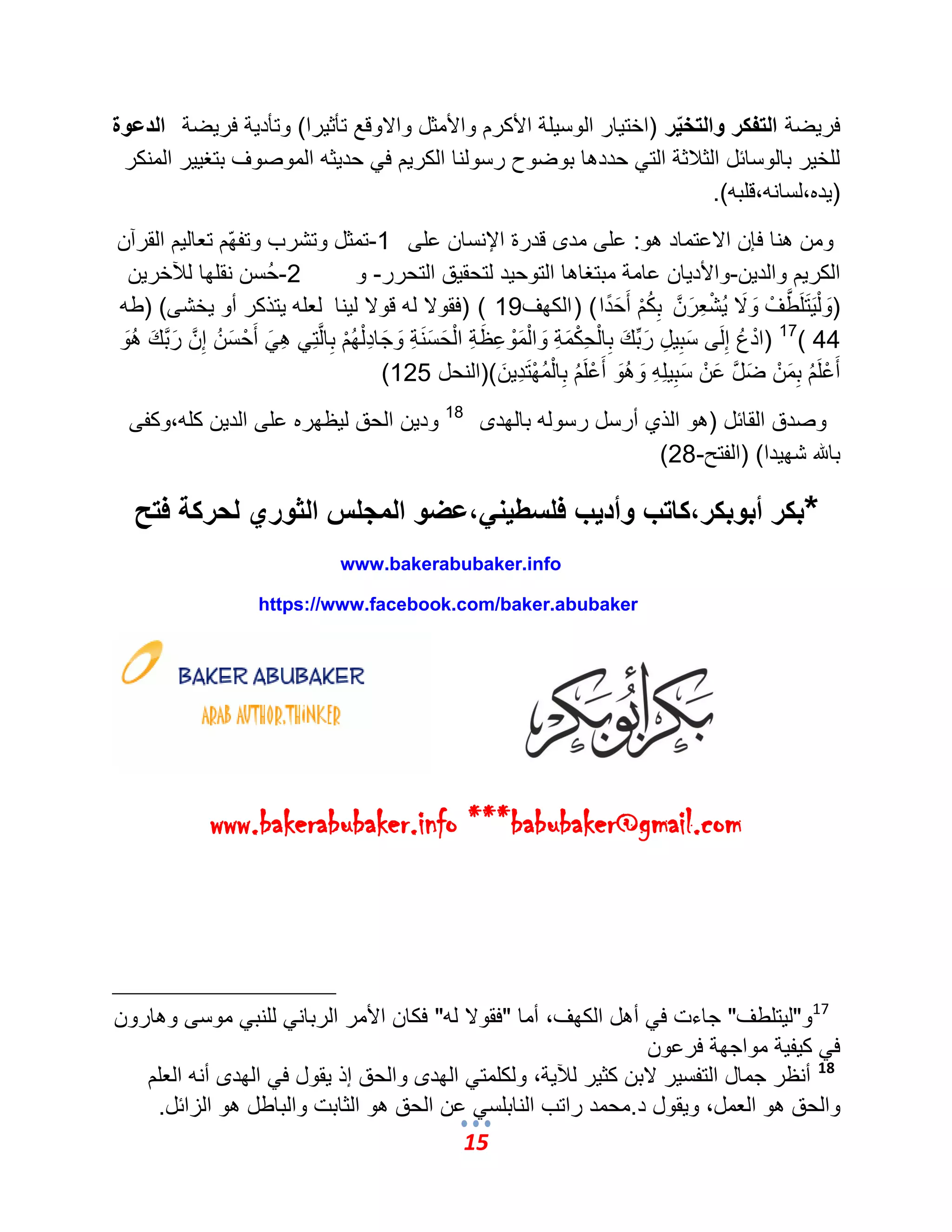 15 
فر ضٌة التفكر والتخيّر )اخت اٌر الوس لٌة الأكرم والأمثل والاوقع تؤث رٌا( وتؤد ةٌ فر ضٌة الدعوة 
للخ رٌ بالوسائل الثلبثة الت حددها بوضوح رسولنا الكر مٌ ف حد ثٌه الموصوؾ بتؽ رٌٌ المنكر 
) دٌه،لسانه،قلبه(. 
ومن هنا فإن الاعتماد هو: على مدى قدرة الإنسان على 1 -تمثل وتشرب وتفهّم تعال مٌ القرآن 
الكر مٌ والد نٌ-والأد اٌن عامة مبتؽاها التوح دٌ لتحق قٌ التحرر- و 2 -حُسن نقلها للآخر نٌ 
)وَلْ تٌََلَمَّطؾْ وَلَا شٌُْعِرَمَّن بِكُمْ أَحَدًا( )الكهؾ 19( )فقولا له قولا ل نٌا لعله تٌذكر أو خٌشى( )طه 
44 ) 17 )ادْعُ إِلَى سَبِ لٌِ رَبِّكَ بِالْحِكْمَةِ وَالْمَوْعِظَةِ الْحَسَنَةِ وَجَادِلْهُمْ بِالمَّتِ هِ أَحْسَنُ إِمَّن رَمَّبكَ هُوَ 
أَعْلَمُ بِمَنْ ضَمَّل عَنْ سَبِ لٌِهِ وَهُوَ أَعْلَمُ بِالْمُهْتَدِ نٌَ ()النحل 125 ) 
وصدق القائل )هو الذي أرسل رسوله بالهدى 18 ود نٌ الحق ل ظٌهره على الد نٌ كله،وكفى 
بالله شه دٌا( )الفتح- 28 ) 
*بكر أبوبكر،كاتب وأديب فلسطيني،عضو المجلس الثوري لحركة فتح 
www.bakerabubaker.info 
https://www.facebook.com/baker.abubaker 
www.bakerabubaker.info ***babubaker@gmail.com 
17 و"ل تٌلطؾ" جاءت ف أهل الكهؾ، أما "فقولا له" فكان الأمر الربان للنب موسى وهارون 
ف ك فٌ ةٌ مواجهة فرعون 
18 أنظر جمال التفس رٌ لابن كث رٌ للآ ةٌ، ولكلمت الهدى والحق إذ قٌول ف الهدى أنه العلم 
والحق هو العمل، و قٌول د.محمد راتب النابلس عن الحق هو الثابت والباطل هو الزائل. 
