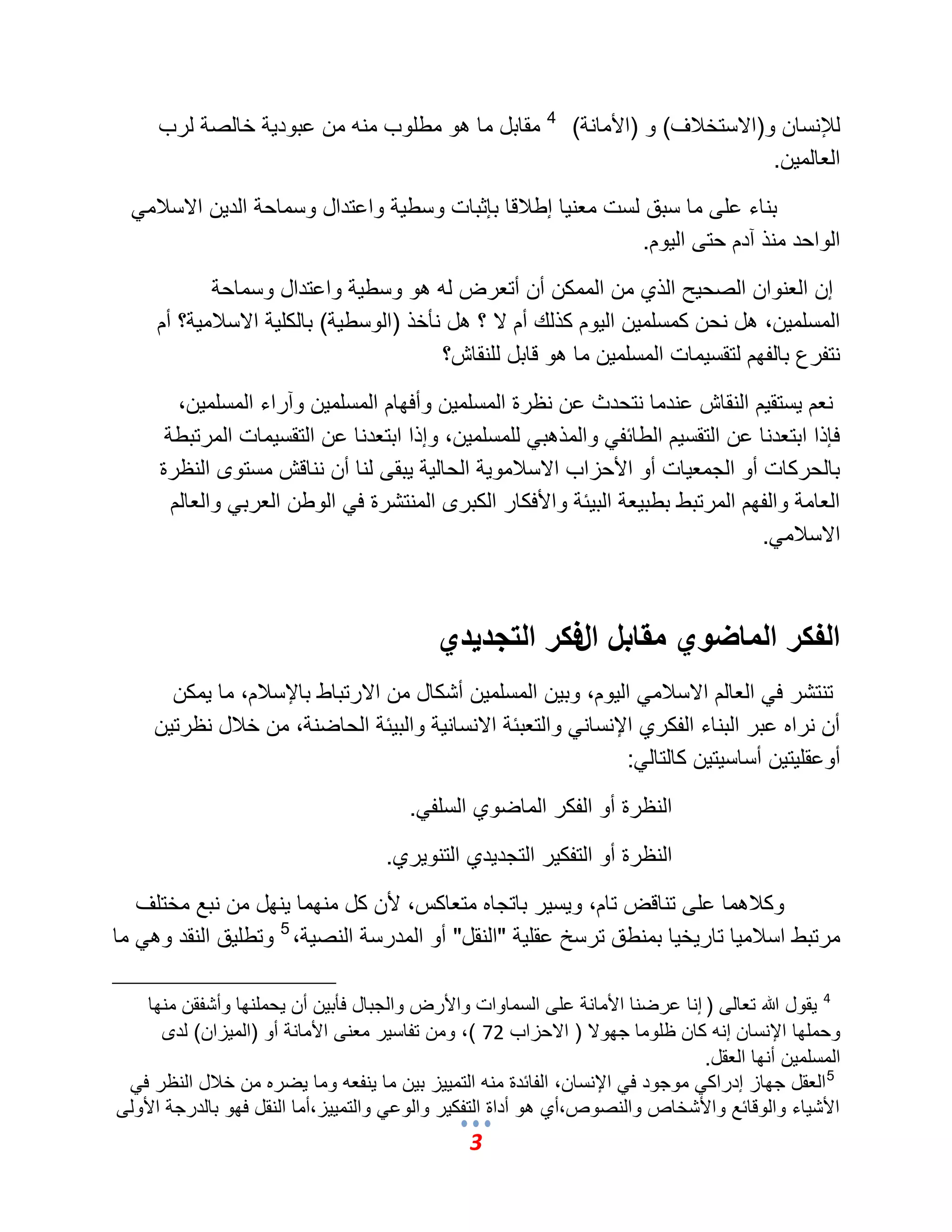 3 
للئنسان و)الاستخلبؾ( و )الأمانة( 4 مقابل ما هو مطلوب منه من عبود ةٌ خالصة لرب 
العالم نٌ. 
بناء على ما سبق لست معن اٌ إطلبقا بإثبات وسط ةٌ واعتدال وسماحة الد نٌ الاسلبم الواحد منذ آدم حتى ال وٌم. 
إن العنوان الصح حٌ الذي من الممكن أن أتعرض له هو وسط ةٌ واعتدال وسماحة 
المسلم نٌ، هل نحن كمسلم نٌ ال وٌم كذلك أم لا ؟ هل نؤخذ )الوسط ةٌ( بالكل ةٌ الاسلبم ةٌ؟ أم 
نتفرع بالفهم لتقس مٌات المسلم نٌ ما هو قابل للنقاش؟ 
نعم سٌتق مٌ النقاش عندما نتحدث عن نظرة المسلم نٌ وأفهام المسلم نٌ وآراء المسلم نٌ، 
فإذا ابتعدنا عن التقس مٌ الطائف والمذهب للمسلم نٌ، وإذا ابتعدنا عن التقس مٌات المرتبطة 
بالحركات أو الجمع اٌت أو الأحزاب الاسلبمو ةٌ الحال ةٌ بٌقى لنا أن نناقش مستوى النظرة 
العامة والفهم المرتبط بطب عٌة الب ئٌة والأفكار الكبرى المنتشرة ف الوطن العرب والعالم 
الاسلبم .ً 
الفكر الماضوي مقابل الفكر التجديدي 
تنتشر ف العالم الاسلبم ال وٌم، وب نٌ المسلم نٌ أشكال من الارتباط بالإسلبم، ما مٌكن 
أن نراه عبر البناء الفكري الإنسان والتعبئة الانسان ةٌ والب ئٌة الحاضنة، من خلبل نظرت نٌ 
أوعقل تٌ نٌ أساس تٌ نٌ كالتال :ً 
النظرة أو الفكر الماضوي السلف .ً 
النظرة أو التفك رٌ التجد دٌي التنو رٌي. 
وكلبهما على تناقض تام، و سٌ رٌ باتجاه متعاكس، لأن كل منهما نٌهل من نبع مختلؾ 
مرتبط اسلبم اٌ تار خٌ اٌ بمنطق ترسخ عقل ةٌ "النقل" أو المدرسة النص ةٌ، 5 وتطل قٌ النقد وه ما 
4 قٌول الله تعالى ) إنا عرضنا الأمانة على السماوات والأرض والجبال فؤب نٌ أن حٌملنها وأشفقن منها 
وحملها الإنسان إنه كان ظلوما جهولا ) الاحزاب 72 (، ومن تفاس رٌ معنى الأمانة أو )الم زٌان( لدى 
المسلم نٌ أنها العقل. 
5 العقل جهاز إدراك موجود ف الإنسان، الفائدة منه التم زٌٌ ب نٌ ما نٌفعه وما ضٌره من خلبل النظر ف الأش اٌء والوقائع والأشخاص والنصوص،أي هو أداة التفك رٌ والوع والتم زٌٌ،أما النقل فهو بالدرجة الأولى 
 