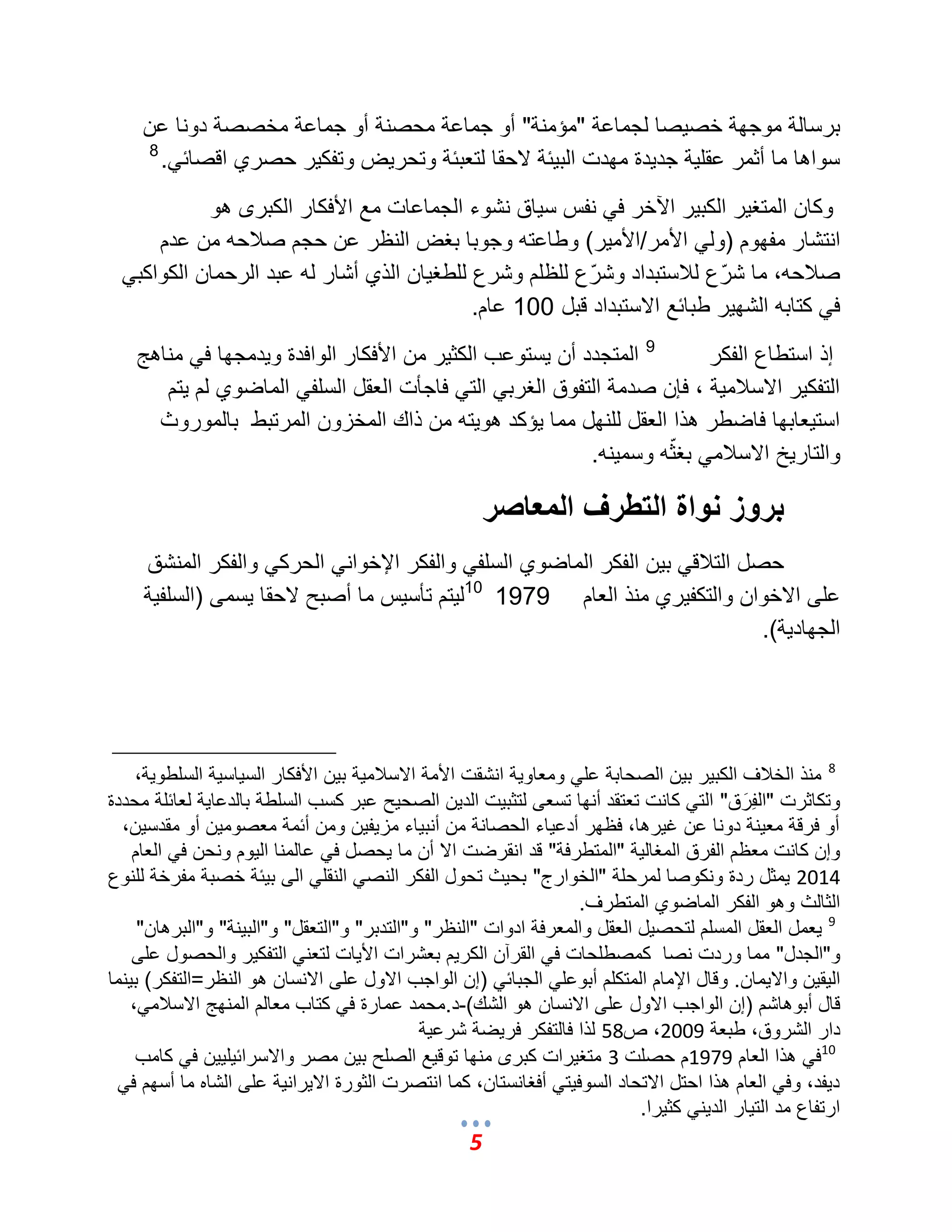 5 
برسالة موجهة خص صٌا لجماعة "مإمنة" أو جماعة محصنة أو جماعة مخصصة دونا عن 
سواها ما أثمر عقل ةٌ جد دٌة مهدت الب ئٌة لاحقا لتعبئة وتحرضٌ وتفك رٌ حصري اقصائ .ً 8 
وكان المتؽ رٌ الكب رٌ الآخر ف نفس س اٌق نشوء الجماعات مع الأفكار الكبرى هو 
انتشار مفهوم )ول الأمر/الأم رٌ( وطاعته وجوبا بؽض النظر عن حجم صلبحه من عدم 
صلبحه، ما شرّع للبستبداد وشرّع للظلم وشرع للطؽ اٌن الذي أشار له عبد الرحمان الكواكب ف كتابه الشه رٌ طبائع الاستبداد قبل 100 عام. 
إذ استطاع الفكر 9 المتجدد أن سٌتوعب الكث رٌ من الأفكار الوافدة و دٌمجها ف مناهج 
التفك رٌ الاسلبم ةٌ ، فإن صدمة التفوق الؽرب الت فاجؤت العقل السلف الماضوي لم تٌم 
است عٌابها فاضطر هذا العقل للنهل مما إٌكد هو تٌه من ذاك المخزون المرتبط بالموروث 
والتار خٌ الاسلبم بؽثّه وسم نٌه. 
بروز نواة التطرف المعاصر 
حصل التلبق ب نٌ الفكر الماضوي السلف والفكر الإخوان الحرك والفكر المنشق 
على الاخوان والتكف رٌي منذ العام 1979 10 ل تٌم تؤس سٌ ما أصبح لاحقا سٌمى )السلف ةٌ 
الجهاد ةٌ(. 
8 منذ الخلبؾ الكب رٌ ب نٌ الصحابة عل ومعاو ةٌ انشقت الأمة الاسلبم ةٌ ب نٌ الأفكار الس اٌس ةٌ السلطو ةٌ، 
وتكاثرت "الفِرَق" الت كانت تعتقد أنها تسعى لتثب تٌ الد نٌ الصح حٌ عبر كسب السلطة بالدعا ةٌ لعائلة محددة 
أو فرقة مع نٌة دونا عن ؼ رٌها، فظهر أدع اٌء الحصانة من أنب اٌء مز فٌ نٌ ومن أئمة معصوم نٌ أو مقدس نٌ، 
وإن كانت معظم الفرق المؽال ةٌ "المتطرفة" قد انقرضت الا أن ما حٌصل ف عالمنا ال وٌم ونحن ف العام 
2014 مٌثل ردة ونكوصا لمرحلة "الخوارج" بح ثٌ تحول الفكر النص النقل الى ب ئٌة خصبة مفرخة للنوع 
الثالث وهو الفكر الماضوي المتطرؾ. 
9 عٌمل العقل المسلم لتحص لٌ العقل والمعرفة ادوات "النظر" و"التدبر" و"التعقل" و"الب نٌة" و"البرهان" 
و"الجدل" مما وردت نصا كمصطلحات ف القرآن الكر مٌ بعشرات الأ اٌت لتعن التفك رٌ والحصول على 
ال قٌ نٌ والا مٌان. وقال الإمام المتكلم أبوعل الجبائ )إن الواجب الاول على الانسان هو النظر=التفكر( ب نٌما 
قال أبوهاشم )إن الواجب الاول على الانسان هو الشك(-د.محمد عمارة ف كتاب معالم المنهج الاسلبم ،ً 
دار الشروق، طبعة 2009 ، ص 58 لذا فالتفكر فر ضٌة شرع ةٌ 
10 ف هذا العام 1979 م حصلت 3 متؽ رٌات كبرى منها توق عٌ الصلح ب نٌ مصر والاسرائ لٌ نٌٌ ف كامب 
د فٌد، وف العام هذا احتل الاتحاد السوف تٌ أفؽانستان، كما انتصرت الثورة الا رٌان ةٌ على الشاه ما أسهم ف ارتفاع مد الت اٌر الد نٌ كث رٌا. 
 