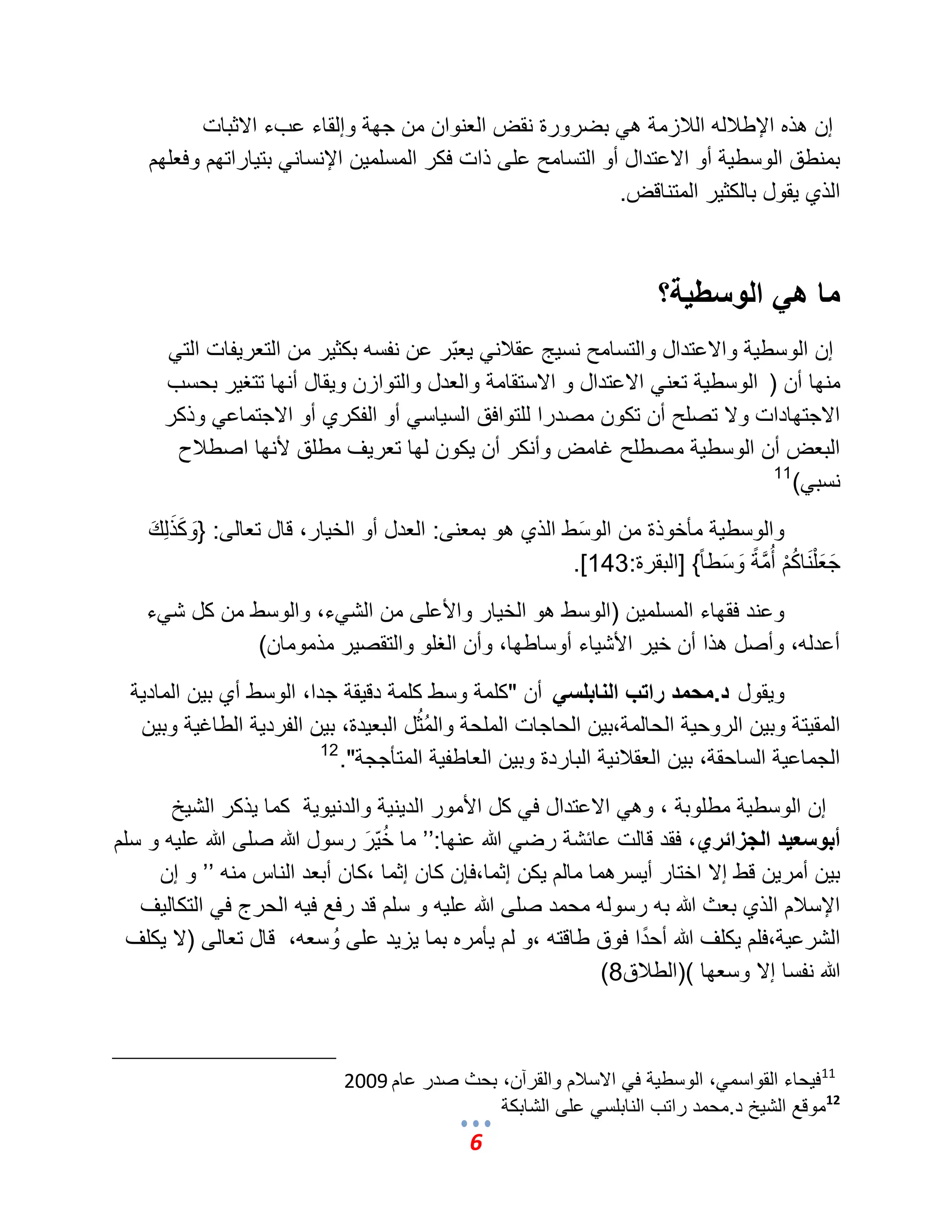 6 
إن هذه الإطلبله اللبزمة ه بضرورة نقض العنوان من جهة وإلقاء عبء الاثبات 
بمنطق الوسط ةٌ أو الاعتدال أو التسامح على ذات فكر المسلم نٌ الإنسان بت اٌراتهم وفعلهم 
الذي قٌول بالكث رٌ المتناقض. 
ما هي الوسطية؟ 
إن الوسط ةٌ والاعتدال والتسامح نس جٌ عقلبن عٌبّر عن نفسه بكث رٌ من التعر فٌات الت منها أن ) الوسط ةٌ تعن الاعتدال و الاستقامة والعدل والتوازن و قٌال أنها تتؽ رٌ بحسب 
الاجتهادات ولا تصلح أن تكون مصدرا للتوافق الس اٌس أو الفكري أو الاجتماع وذكر 
البعض أن الوسط ةٌ مصطلح ؼامض وأنكر أن كٌون لها تعر ؾٌ مطلق لأنها اصطلبح 
نسب (ً 11 
والوسط ةٌ مؤخوذة من الوسَط الذي هو بمعنى: العدل أو الخ اٌر، قال تعالى: }وَكَذَلِكَ 
جَعَلْنَاكُمْ أُمَّمةً وَسَط اً{ ]البقرة: 143 .] 
وعند فقهاء المسلم نٌ )الوسط هو الخ اٌر والأعلى من الش ءً، والوسط من كل ش ءً 
أعدله، وأصل هذا أن خ رٌ الأش اٌء أوساطها، وأن الؽلو والتقص رٌ مذمومان( 
و قٌول د.محمد راتب النابلسي أن "كلمة وسط كلمة دق قٌة جدا، الوسط أي ب نٌ الماد ةٌ 
المق تٌة وب نٌ الروح ةٌ الحالمة،ب نٌ الحاجات الملحة والمُثُل البع دٌة، ب نٌ الفرد ةٌ الطاؼ ةٌ وب نٌ 
الجماع ةٌ الساحقة، ب نٌ العقلبن ةٌ الباردة وب نٌ العاطف ةٌ المتؤججة". 12 
إن الوسط ةٌ مطلوبة ، وه الاعتدال ف كل الأمور الد نٌ ةٌ والدن وٌ ةٌ كما ذٌكر الش خٌ 
أبوسعيد الجزائري، فقد قالت عائشة رض الله عنها:‘‘ ما خُ رٌَّ رسول الله صلى الله عل هٌ و سلم 
ب نٌ أمر نٌ قط إلا اختار أ سٌرهما مالم كٌن إثما،فإن كان إثما ،كان أبعد الناس منه ‘‘ و إن 
الإسلبم الذي بعث الله به رسوله محمد صلى الله عل هٌ و سلم قد رفع ف هٌ الحرج ف التكال ؾٌ 
الشرع ةٌ،فلم كٌلؾ الله أحدًا فوق طاقته ،و لم ؤٌمره بما زٌ دٌ على وُسعه، قال تعالى )لا كٌلؾ 
الله نفسا إلا وسعها ()الطلبق 8 ) 
11 ف حٌاء القواسم ،ً الوسط ةٌ ف الاسلبم والقرآن، بحث صدر عام 2009 
موقع الش خٌ د.محمد راتب النابلس على الشابكة 12  
