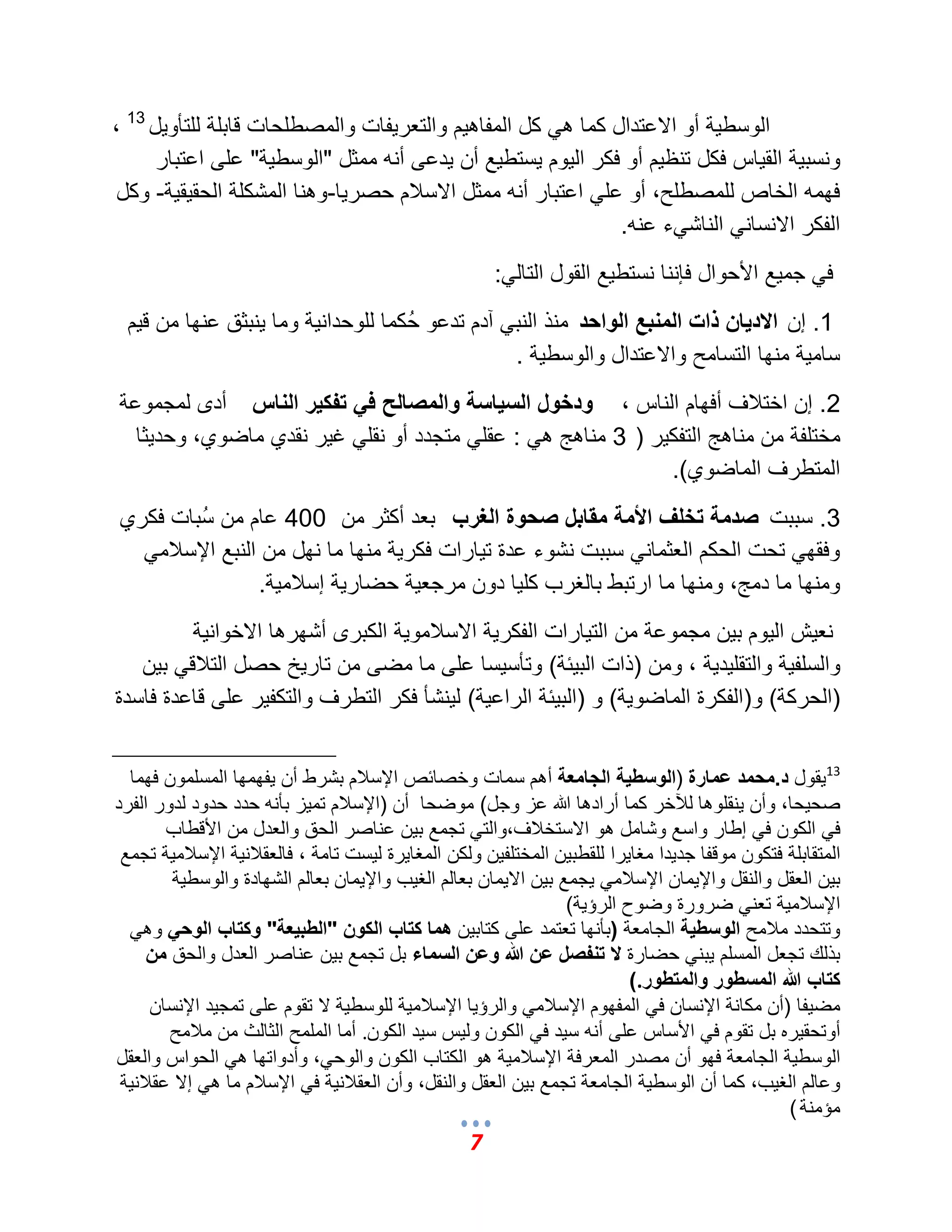 7 
الوسط ةٌ أو الاعتدال كما ه كل المفاه مٌ والتعر فٌات والمصطلحات قابلة للتؤو لٌ 13 ، 
ونسب ةٌ الق اٌس فكل تنظ مٌ أو فكر ال وٌم سٌتط عٌ أن دٌعى أنه ممثل "الوسط ةٌ" على اعتبار 
فهمه الخاص للمصطلح، أو عل اعتبار أنه ممثل الاسلبم حصر اٌ-وهنا المشكلة الحق قٌ ةٌ- وكل 
الفكر الانسان الناش ءً عنه. 
ف جم عٌ الأحوال فإننا نستط عٌ القول التال :ً 
1. إن الاديان ذات المنبع الواحد منذ النب آدم تدعو حُكما للوحدان ةٌ وما نٌبثق عنها من ق مٌ 
سام ةٌ منها التسامح والاعتدال والوسط ةٌ . 
2. إن اختلبؾ أفهام الناس ، ودخول السياسة والمصالح في تفكير الناس أدى لمجموعة 
مختلفة من مناهج التفك رٌ ) 3 مناهج ه : عقل متجدد أو نقل ؼ رٌ نقدي ماضوي، وحد ثٌا 
المتطرؾ الماضوي(. 
3. سببت صدمة تخلف الأمة مقابل صحوة الغرب بعد أكثر من 400 عام من سُبات فكري 
وفقه تحت الحكم العثمان سببت نشوء عدة ت اٌرات فكر ةٌ منها ما نهل من النبع الإسلبم ومنها ما دمج، ومنها ما ارتبط بالؽرب كل اٌ دون مرجع ةٌ حضار ةٌ إسلبم ةٌ. 
نع شٌ ال وٌم ب نٌ مجموعة من الت اٌرات الفكر ةٌ الاسلبمو ةٌ الكبرى أشهرها الاخوان ةٌ 
والسلف ةٌ والتقل دٌ ةٌ ، ومن )ذات الب ئٌة( وتؤس سٌا على ما مضى من تار خٌ حصل التلبق ب نٌ 
)الحركة( و)الفكرة الماضو ةٌ( و )الب ئٌة الراع ةٌ( ل نٌشؤ فكر التطرؾ والتكف رٌ على قاعدة فاسدة 
13 قٌول د.محمد عمارة )الوسطية الجامعة أهم سمات وخصائص الإسلبم بشرط أن فٌهمها المسلمون فهما 
صح حٌا، وأن نٌقلوها للآخر كما أرادها الله عز وجل( موضحا أن )الإسلبم تم زٌ بؤنه حدد حدود لدور الفرد 
ف الكون ف إطار واسع وشامل هو الاستخلبؾ،والت تجمع ب نٌ عناصر الحق والعدل من الأقطاب 
المتقابلة فتكون موقفا جد دٌا مؽا رٌا للقطب نٌ المختلف نٌ ولكن المؽا رٌة ل سٌت تامة ، فالعقلبن ةٌ الإسلبم ةٌ تجمع 
ب نٌ العقل والنقل والإ مٌان الإسلبم جٌمع ب نٌ الا مٌان بعالم الؽ بٌ والإ مٌان بعالم الشهادة والوسط ةٌ 
الإسلبم ةٌ تعن ضرورة وضوح الرإ ةٌ( 
وتتحدد ملبمح الوسطية الجامعة )بؤنها تعتمد على كتاب نٌ هما كتاب الكون "الطبيعة" وكتاب الوحي وه بذلك تجعل المسلم بٌن حضارة لا تنفصل عن الله وعن السماء بل تجمع ب نٌ عناصر العدل والحق من 
كتاب الله المسطور والمتطور . ) 
مض فٌا )أن مكانة الإنسان ف المفهوم الإسلبم والرإ اٌ الإسلبم ةٌ للوسط ةٌ لا تقوم على تمج دٌ الإنسان 
أوتحق رٌه بل تقوم ف الأساس على أنه س دٌ ف الكون ول سٌ س دٌ الكون . أما الملمح الثالث من ملبمح 
الوسط ةٌ الجامعة فهو أن مصدر المعرفة الإسلبم ةٌ هو الكتاب الكون والوح ،ً وأدواتها ه الحواس والعقل 
وعالم الؽ بٌ، كما أن الوسط ةٌ الجامعة تجمع ب نٌ العقل والنقل، وأن العقلبن ةٌ ف الإسلبم ما ه إلا عقلبن ةٌ 
مإمنة ) 
 