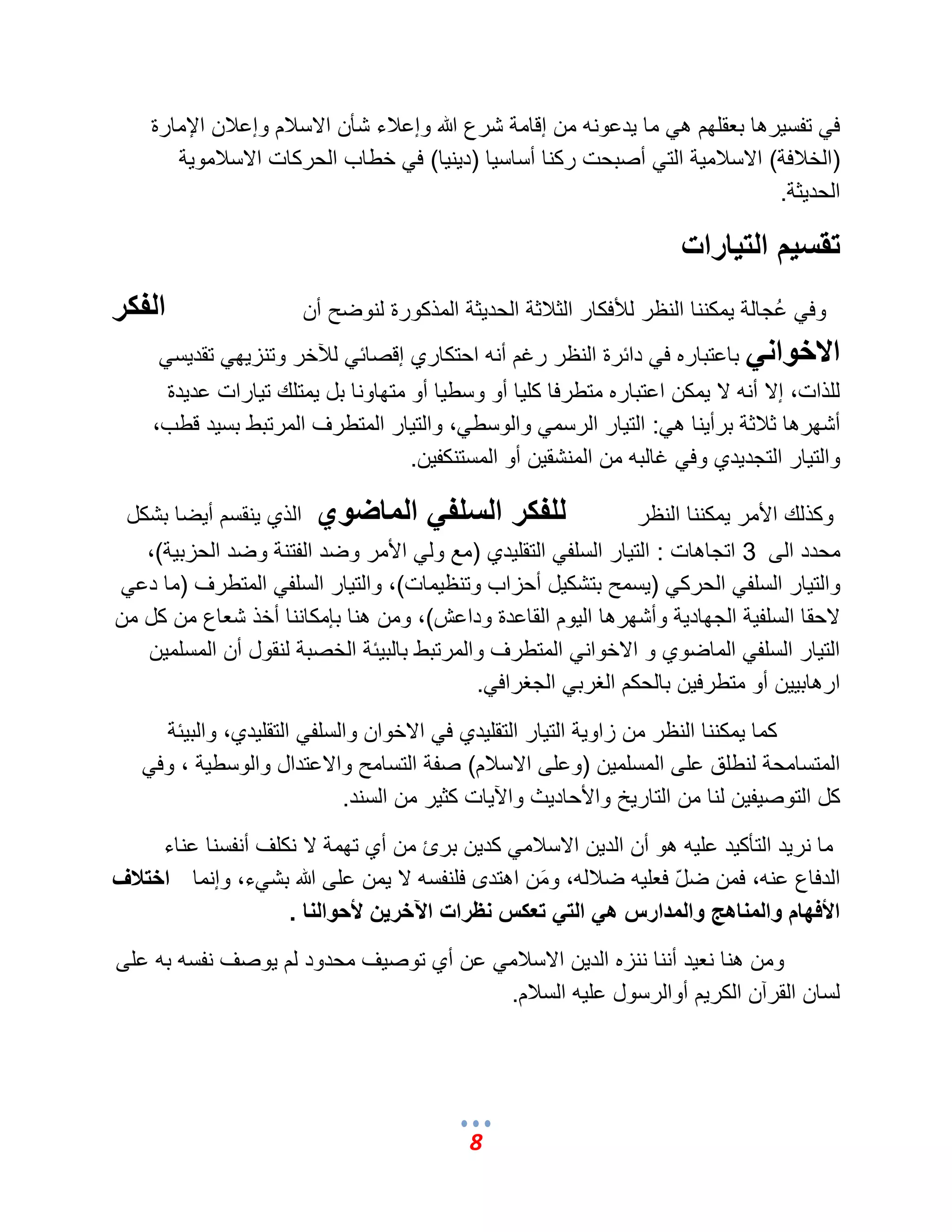 8 
ف تفس رٌها بعقلهم ه ما دٌعونه من إقامة شرع الله وإعلبء شؤن الاسلبم وإعلبن الإمارة 
)الخلبفة( الاسلبم ةٌ الت أصبحت ركنا أساس اٌ )د نٌ اٌ( ف خطاب الحركات الاسلبمو ةٌ 
الحد ثٌة. 
تقسيم التيارات 
وف عُجالة مٌكننا النظر للؤفكار الثلبثة الحد ثٌة المذكورة لنوضح أن الفكر 
الاخواني باعتباره ف دائرة النظر رؼم أنه احتكاري إقصائ للآخر وتنز هٌ تقد سٌ للذات، إلا أنه لا مٌكن اعتباره متطرفا كل اٌ أو وسط اٌ أو متهاونا بل مٌتلك ت اٌرات عد دٌة 
أشهرها ثلبثة برأ نٌا ه :ً الت اٌر الرسم والوسط ،ً والت اٌر المتطرؾ المرتبط بس دٌ قطب، 
والت اٌر التجد دٌي وف ؼالبه من المنشق نٌ أو المستنكف نٌ. 
وكذلك الأمر مٌكننا النظر للفكر السلفي الماضوي الذي نٌقسم أ ضٌا بشكل 
محدد الى 3 اتجاهات : الت اٌر السلف التقل دٌي )مع ول الأمر وضد الفتنة وضد الحزب ةٌ(، 
والت اٌر السلف الحرك ) سٌمح بتشك لٌ أحزاب وتنظ مٌات(، والت اٌر السلف المتطرؾ )ما دع لاحقا السلف ةٌ الجهاد ةٌ وأشهرها ال وٌم القاعدة وداعش(، ومن هنا بإمكاننا أخذ شعاع من كل من 
الت اٌر السلف الماضوي و الاخوان المتطرؾ والمرتبط بالب ئٌة الخصبة لنقول أن المسلم نٌ 
ارهاب نٌٌ أو متطرف نٌ بالحكم الؽرب الجؽراف .ً 
كما مٌكننا النظر من زاو ةٌ الت اٌر التقل دٌي ف الاخوان والسلف التقل دٌي، والب ئٌة 
المتسامحة لنطلق على المسلم نٌ )وعلى الاسلبم( صفة التسامح والاعتدال والوسط ةٌ ، وف كل التوص فٌ نٌ لنا من التار خٌ والأحاد ثٌ والآ اٌت كث رٌ من السند. 
ما نر دٌ التؤك دٌ عل هٌ هو أن الد نٌ الاسلبم كد نٌ برئ من أي تهمة لا نكلؾ أنفسنا عناء 
الدفاع عنه، فمن ضلّ فعل هٌ ضلبله، ومَن اهتدى فلنفسه لا مٌن على الله بش ءً، وإنما اختلاف 
الأفهام والمناهج والمدارس هي التي تعكس نظرات الآخرين لأحوالنا . 
ومن هنا نع دٌ أننا ننزه الد نٌ الاسلبم عن أي توص ؾٌ محدود لم وٌصؾ نفسه به على 
لسان القرآن الكر مٌ أوالرسول عل هٌ السلبم. 
 