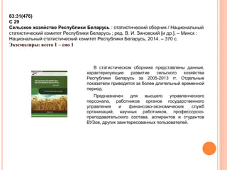 63:31(476) 
С 29 
Сельское хозяйство Республики Беларусь : статистический сборник / Национальный 
статистический комитет Республики Беларусь ; ред. В. И. Зиновский [и др.]. – Минск : 
Национальный статистический комитет Республики Беларусь, 2014. – 370 с. 
Экземпляры: всего 1 – сио 1 
В статистическом сборнике представлены данные, 
характеризующие развитие сельского хозяйства 
Республики Беларусь за 2005-2013 гг. Отдельные 
показатели приводятся за более длительный временной 
период. 
Предназначен для высшего управленческого 
персонала, работников органов государственного 
управления и финансово-экономических служб 
организаций, научных работников, профессорско- 
преподавательского состава, аспирантов и студентов 
ВУЗов, других заинтересованных пользователей. 
 