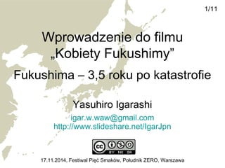 Wprowadzenie do filmu 
„Kobiety Fukushimy” 
Fukushima – 3,5 roku po katastrofie 
Yasuhiro Igarashi 
igar.w.waw@gmail.com 
http://www.slideshare.net/IgarJpn 
1/11 
17.11.2014, Festiwal Pięć Smaków, Południk ZERO, Warszawa 
 