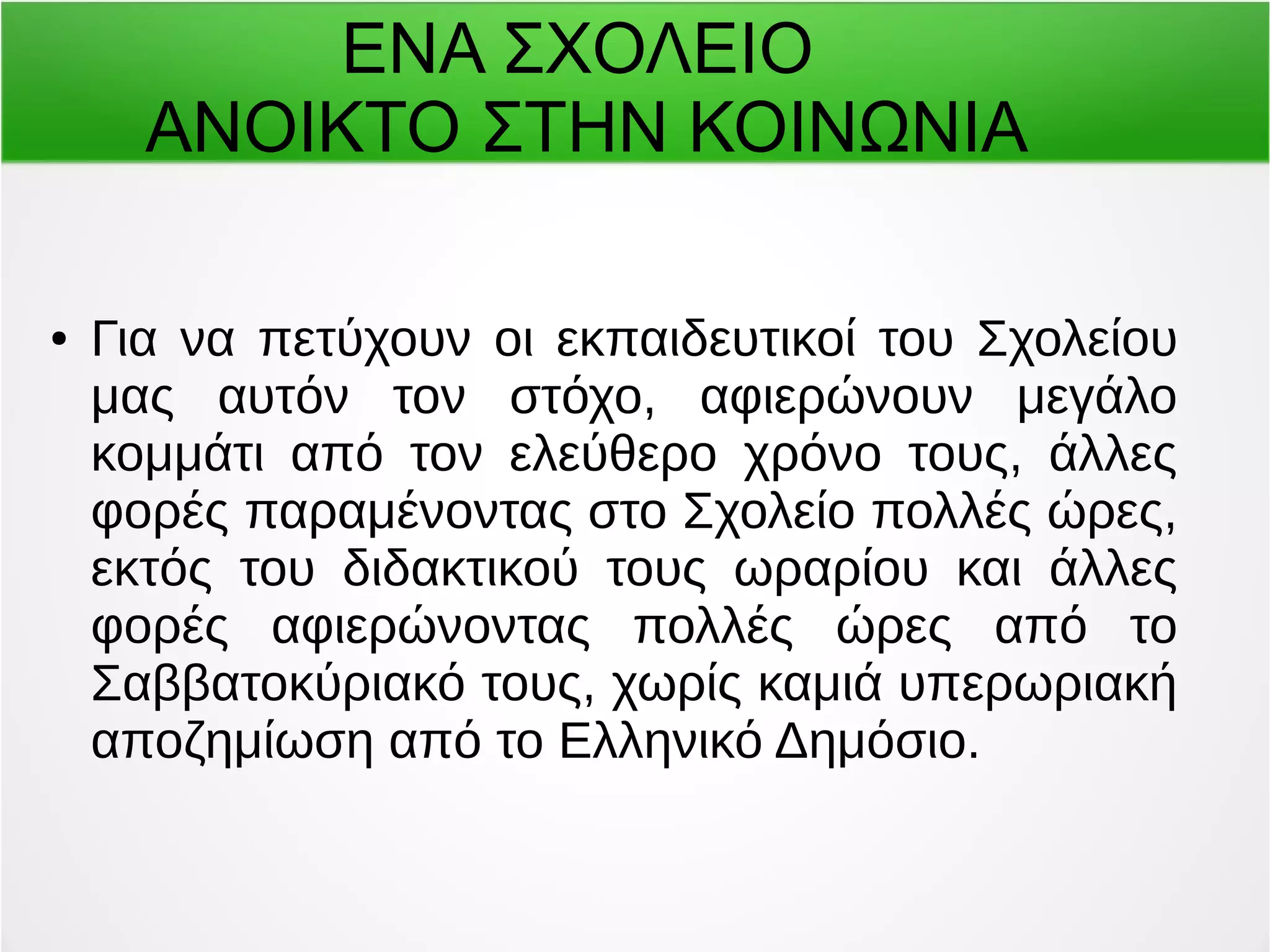 ΕΝΑ ΣΧΟΛΕΙΟ 
ΑΝΟΙΚΤΟ ΣΤΗΝ ΚΟΙΝΩΝΙΑ 
● Για να πετύχουν οι εκπαιδευτικοί του Σχολείου 
μας αυτόν τον στόχο, αφιερώνουν μεγάλο 
κομμάτι από τον ελεύθερο χρόνο τους, άλλες 
φορές παραμένοντας στο Σχολείο πολλές ώρες, 
εκτός του διδακτικού τους ωραρίου και άλλες 
φορές αφιερώνοντας πολλές ώρες από το 
Σαββατοκύριακό τους, χωρίς καμιά υπερωριακή 
αποζημίωση από το Ελληνικό Δημόσιο. 
 
