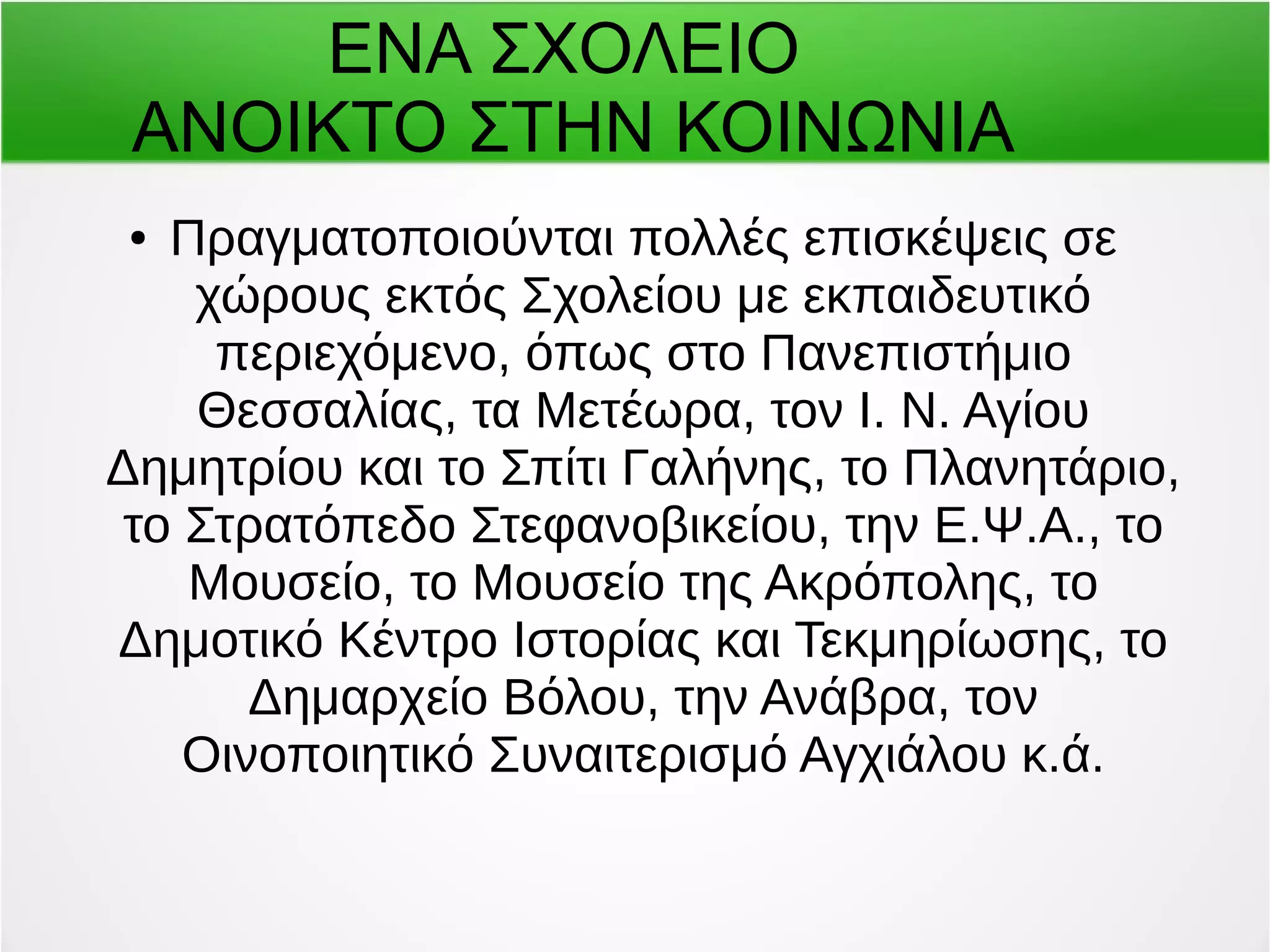 ΕΝΑ ΣΧΟΛΕΙΟ 
ΑΝΟΙΚΤΟ ΣΤΗΝ ΚΟΙΝΩΝΙΑ 
● Πραγματοποιούνται πολλές επισκέψεις σε 
χώρους εκτός Σχολείου με εκπαιδευτικό 
περιεχόμενο, όπως στο Πανεπιστήμιο 
Θεσσαλίας, τα Μετέωρα, τον Ι. Ν. Αγίου 
Δημητρίου και το Σπίτι Γαλήνης, το Πλανητάριο, 
το Στρατόπεδο Στεφανοβικείου, την Ε.Ψ.Α., το 
Μουσείο, το Μουσείο της Ακρόπολης, το 
Δημοτικό Κέντρο Ιστορίας και Τεκμηρίωσης, το 
Δημαρχείο Βόλου, την Ανάβρα, τον 
Οινοποιητικό Συναιτερισμό Αγχιάλου κ.ά. 
 