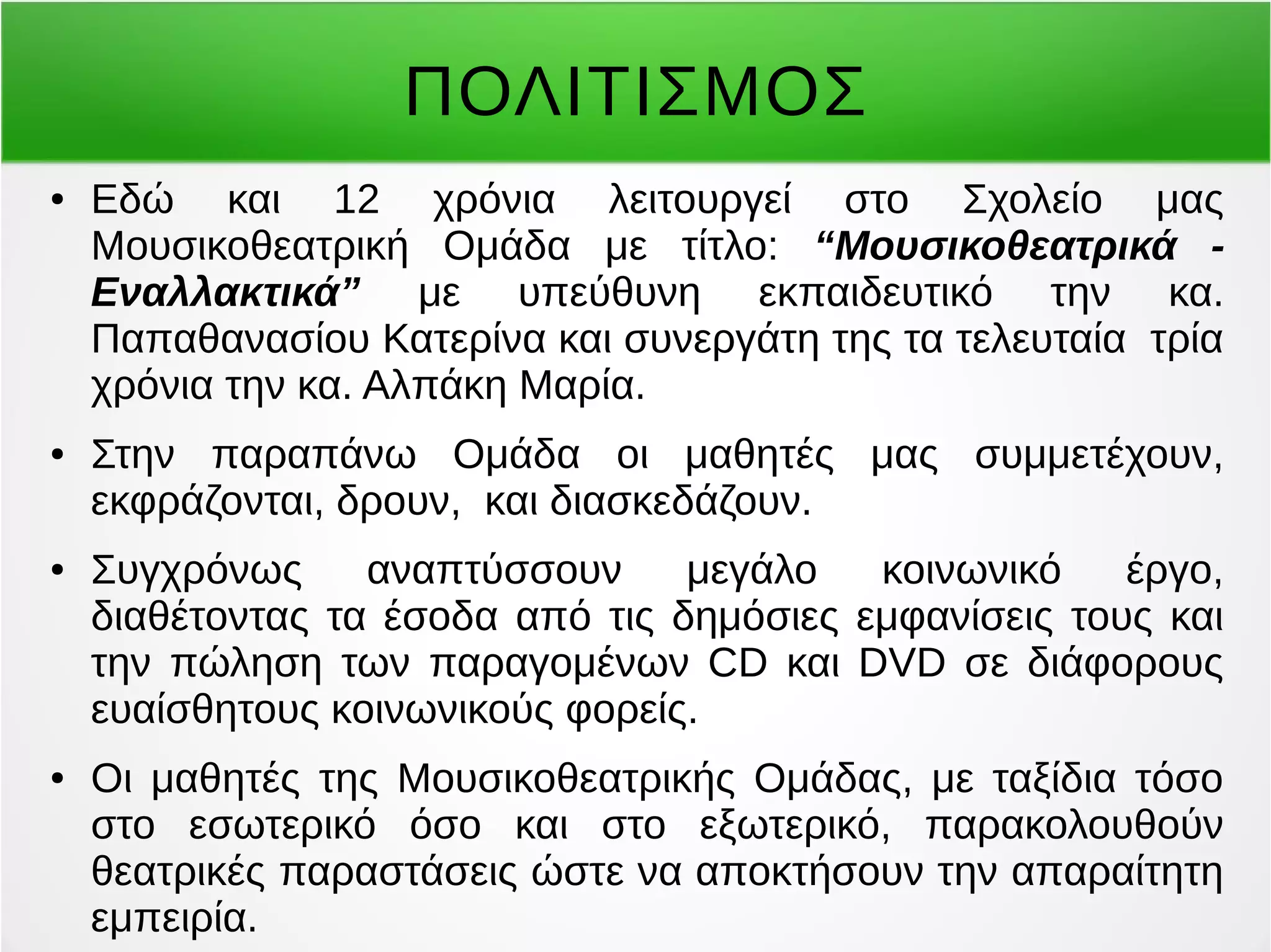 ΠΟΛΙΤΙΣΜΟΣ 
● Εδώ και 12 χρόνια λειτουργεί στο Σχολείο μας 
Μουσικοθεατρική Ομάδα με τίτλο: “Μουσικοθεατρικά - 
Εναλλακτικά” με υπεύθυνη εκπαιδευτικό την κα. 
Παπαθανασίου Κατερίνα και συνεργάτη της τα τελευταία τρία 
χρόνια την κα. Αλπάκη Μαρία. 
● Στην παραπάνω Ομάδα οι μαθητές μας συμμετέχουν, 
εκφράζονται, δρουν, και διασκεδάζουν. 
● Συγχρόνως αναπτύσσουν μεγάλο κοινωνικό έργο, 
διαθέτοντας τα έσοδα από τις δημόσιες εμφανίσεις τους και 
την πώληση των παραγομένων CD και DVD σε διάφορους 
ευαίσθητους κοινωνικούς φορείς. 
● Οι μαθητές της Μουσικοθεατρικής Ομάδας, με ταξίδια τόσο 
στο εσωτερικό όσο και στο εξωτερικό, παρακολουθούν 
θεατρικές παραστάσεις ώστε να αποκτήσουν την απαραίτητη 
εμπειρία. 
 