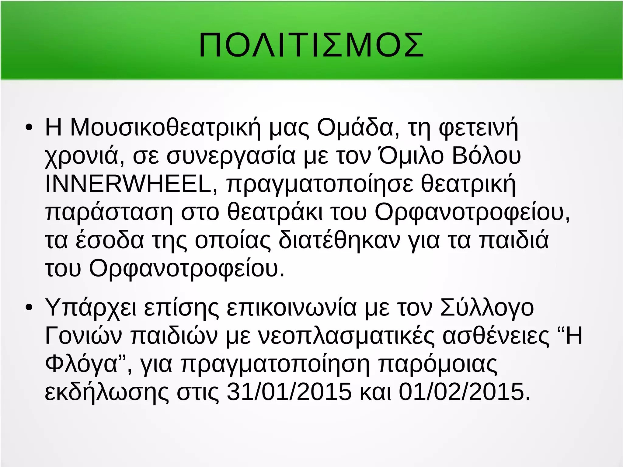 ΠΟΛΙΤΙΣΜΟΣ 
● Η Μουσικοθεατρική μας Ομάδα, τη φετεινή 
χρονιά, σε συνεργασία με τον Όμιλο Βόλου 
INNERWHEEL, πραγματοποίησε θεατρική 
παράσταση στο θεατράκι του Ορφανοτροφείου, 
τα έσοδα της οποίας διατέθηκαν για τα παιδιά 
του Ορφανοτροφείου. 
● Υπάρχει επίσης επικοινωνία με τον Σύλλογο 
Γονιών παιδιών με νεοπλασματικές ασθένειες “Η 
Φλόγα”, για πραγματοποίηση παρόμοιας 
εκδήλωσης στις 31/01/2015 και 01/02/2015. 
 