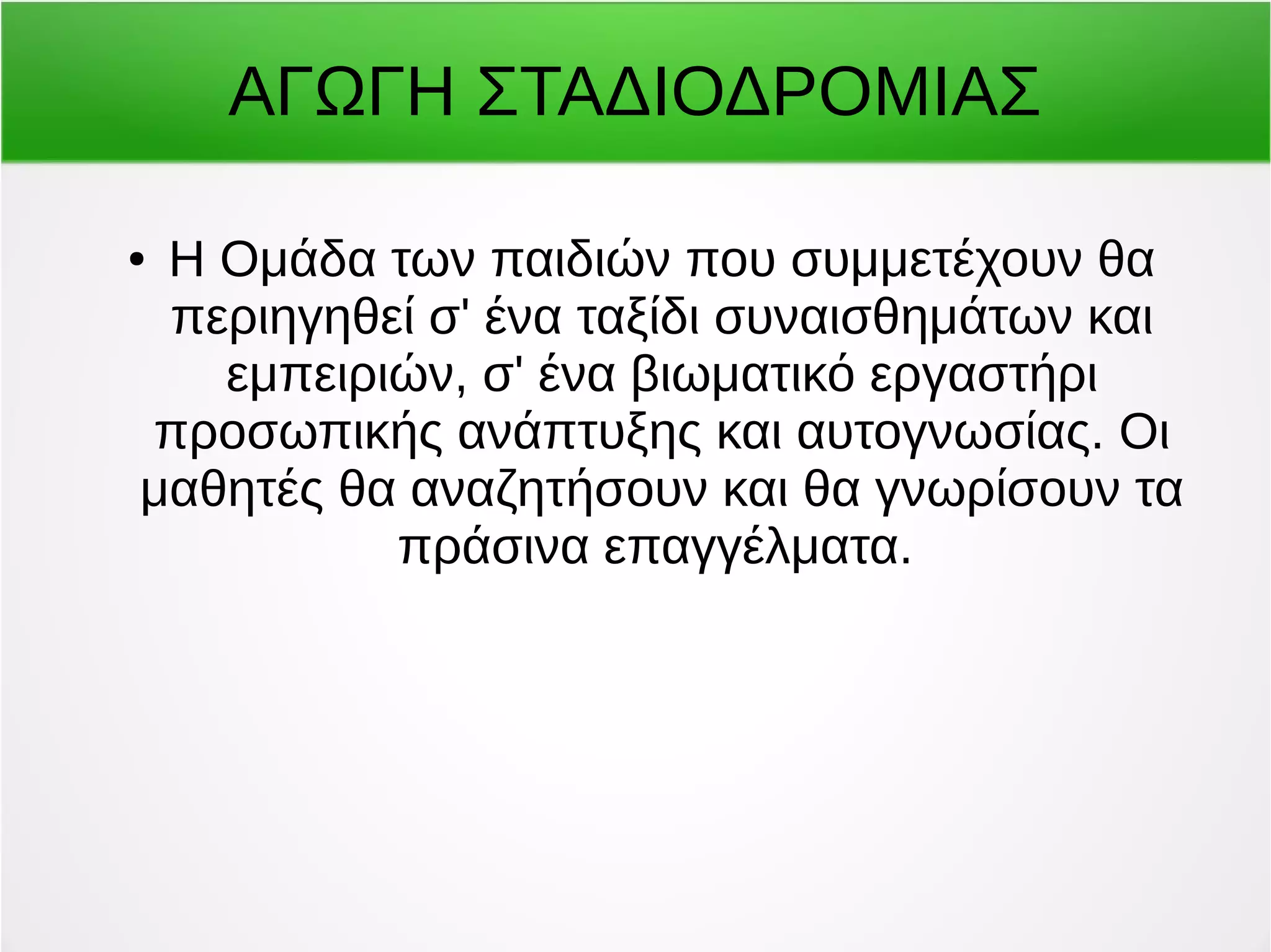 ΑΓΩΓΗ ΣΤΑΔΙΟΔΡΟΜΙΑΣ 
● Η Ομάδα των παιδιών που συμμετέχουν θα 
περιηγηθεί σ' ένα ταξίδι συναισθημάτων και 
εμπειριών, σ' ένα βιωματικό εργαστήρι 
προσωπικής ανάπτυξης και αυτογνωσίας. Οι 
μαθητές θα αναζητήσουν και θα γνωρίσουν τα 
πράσινα επαγγέλματα. 
 