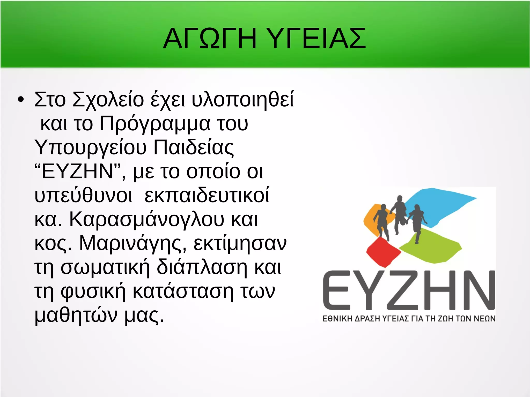 ΑΓΩΓΗ ΥΓΕΙΑΣ 
● Στο Σχολείο έχει υλοποιηθεί 
και το Πρόγραμμα του 
Υπουργείου Παιδείας 
“ΕΥΖΗΝ”, με το οποίο οι 
υπεύθυνοι εκπαιδευτικοί 
κα. Καρασμάνογλου και 
κος. Μαρινάγης, εκτίμησαν 
τη σωματική διάπλαση και 
τη φυσική κατάσταση των 
μαθητών μας. 
 
