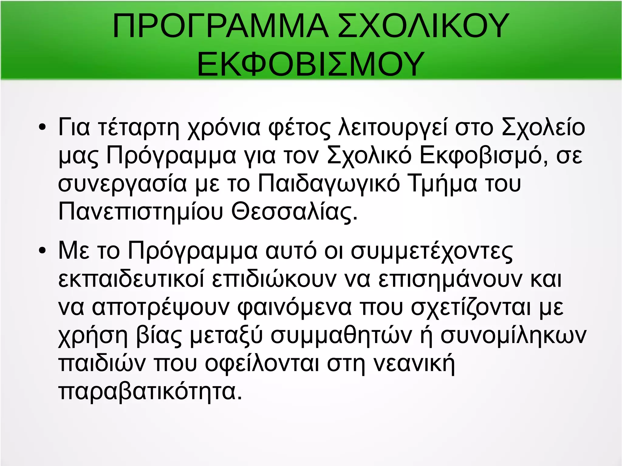 ΠΡΟΓΡΑΜΜΑ ΣΧΟΛΙΚΟΥ 
ΕΚΦΟΒΙΣΜΟΥ 
● Για τέταρτη χρόνια φέτος λειτουργεί στο Σχολείο 
μας Πρόγραμμα για τον Σχολικό Εκφοβισμό, σε 
συνεργασία με το Παιδαγωγικό Τμήμα του 
Πανεπιστημίου Θεσσαλίας. 
● Με το Πρόγραμμα αυτό οι συμμετέχοντες 
εκπαιδευτικοί επιδιώκουν να επισημάνουν και 
να αποτρέψουν φαινόμενα που σχετίζονται με 
χρήση βίας μεταξύ συμμαθητών ή συνομίληκων 
παιδιών που οφείλονται στη νεανική 
παραβατικότητα. 
 