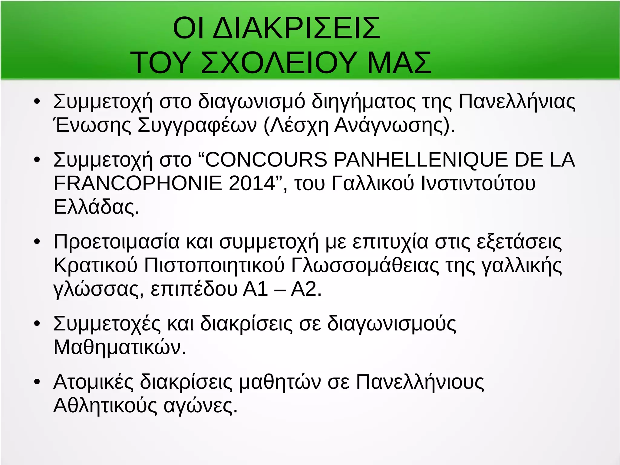 ΟΙ ΔΙΑΚΡΙΣΕΙΣ 
ΤΟΥ ΣΧΟΛΕΙΟΥ ΜΑΣ 
● Συμμετοχή στο διαγωνισμό διηγήματος της Πανελλήνιας 
Ένωσης Συγγραφέων (Λέσχη Ανάγνωσης). 
● Συμμετοχή στο “CONCOURS PANΗELLENIQUE DE LA 
FRANCOPHONIE 2014”, του Γαλλικού Ινστιντούτου 
Ελλάδας. 
● Προετοιμασία και συμμετοχή με επιτυχία στις εξετάσεις 
Κρατικού Πιστοποιητικού Γλωσσομάθειας της γαλλικής 
γλώσσας, επιπέδου Α1 – Α2. 
● Συμμετοχές και διακρίσεις σε διαγωνισμούς 
Μαθηματικών. 
● Ατομικές διακρίσεις μαθητών σε Πανελλήνιους 
Αθλητικούς αγώνες. 
 