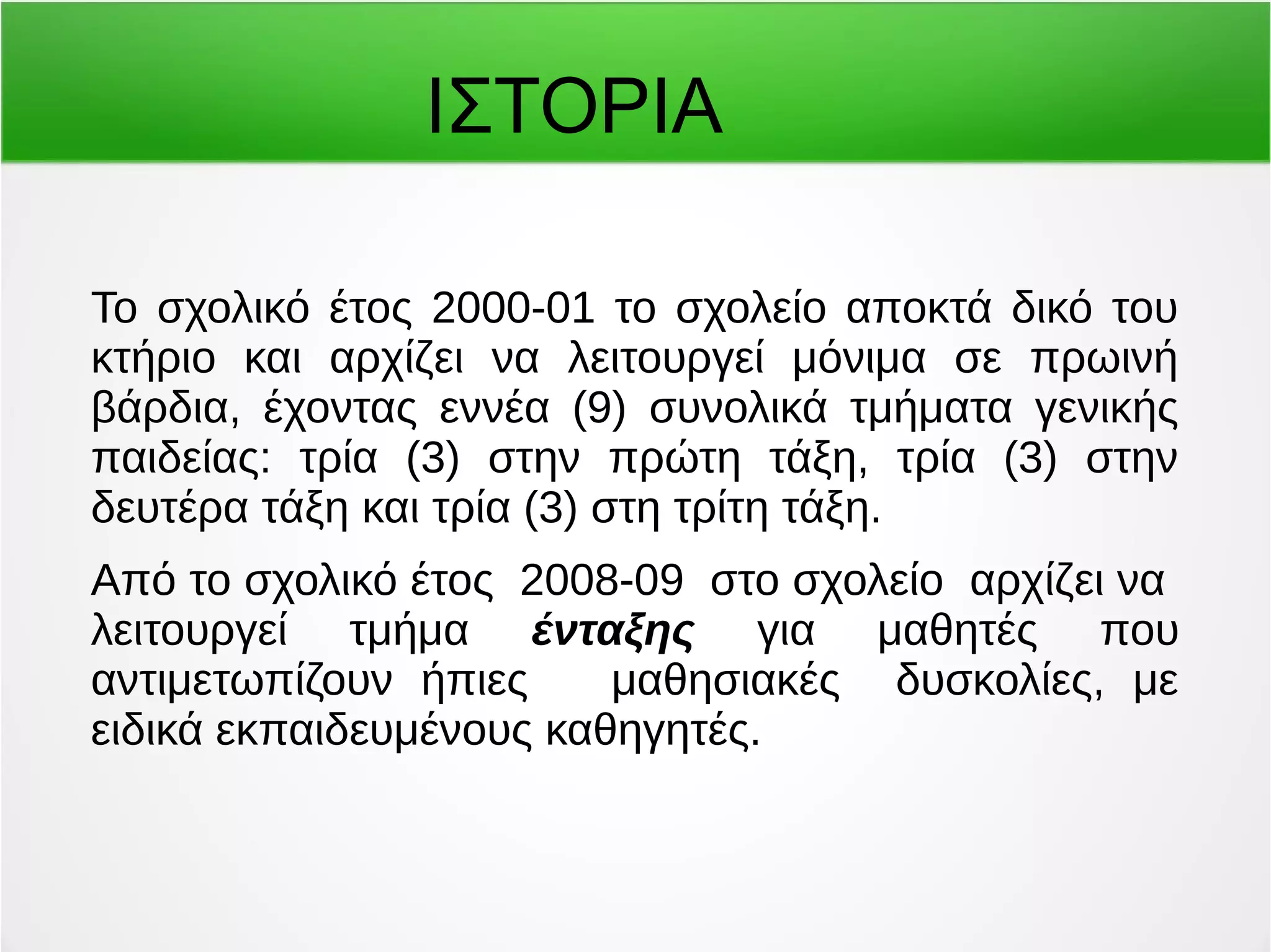 ΙΣΤΟΡΙΑ 
Το σχολικό έτος 2000-01 το σχολείο αποκτά δικό του 
κτήριο και αρχίζει να λειτουργεί μόνιμα σε πρωινή 
βάρδια, έχοντας εννέα (9) συνολικά τμήματα γενικής 
παιδείας: τρία (3) στην πρώτη τάξη, τρία (3) στην 
δευτέρα τάξη και τρία (3) στη τρίτη τάξη. 
Από το σχολικό έτος 2008-09 στο σχολείο αρχίζει να 
λειτουργεί τμήμα ένταξης για μαθητές που 
αντιμετωπίζουν ήπιες μαθησιακές δυσκολίες, με 
ειδικά εκπαιδευμένους καθηγητές. 
 