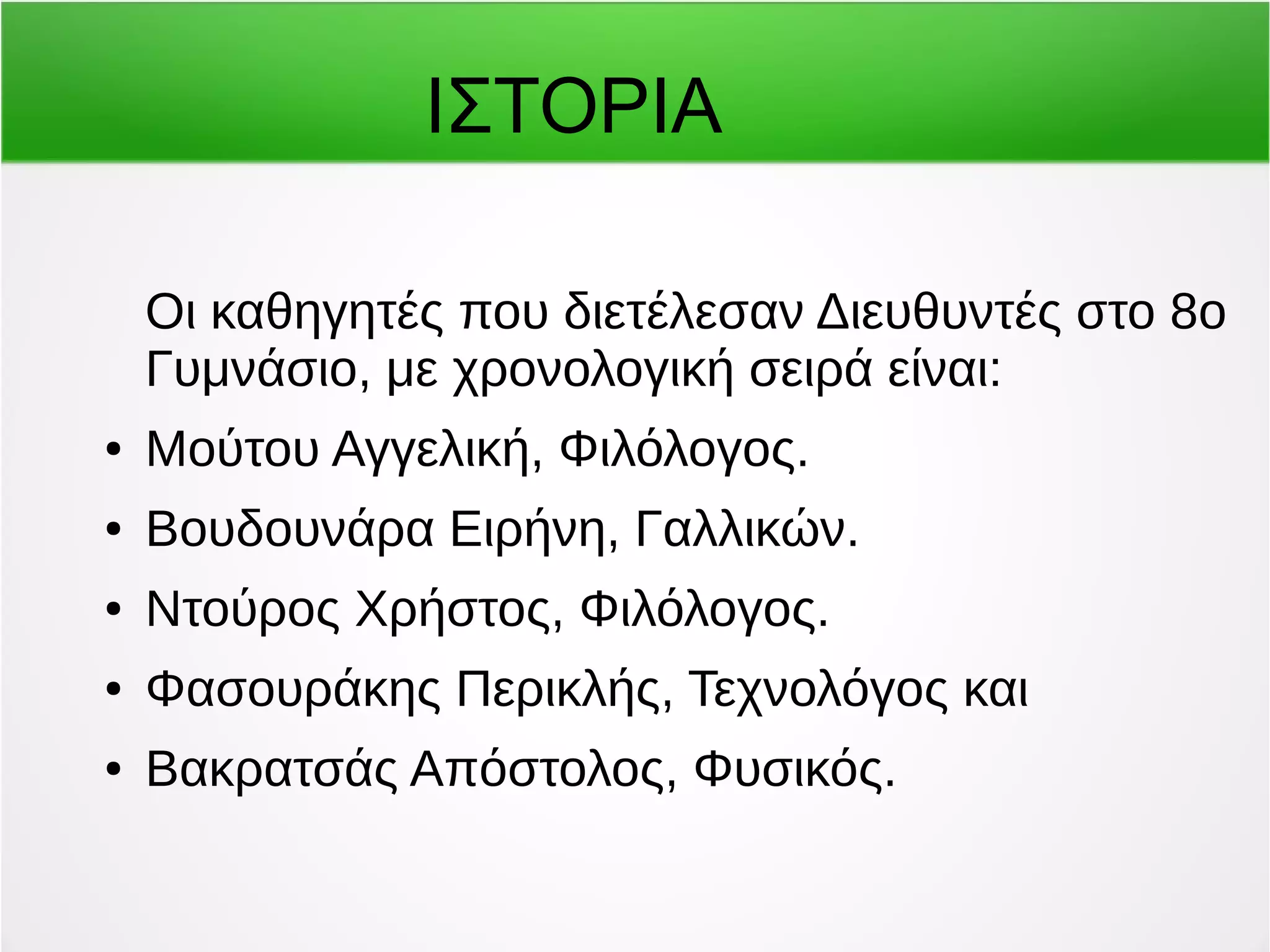 ΙΣΤΟΡΙΑ 
Οι καθηγητές που διετέλεσαν Διευθυντές στο 8ο 
Γυμνάσιο, με χρονολογική σειρά είναι: 
● Μούτου Αγγελική, Φιλόλογος. 
● Βουδουνάρα Ειρήνη, Γαλλικών. 
● Ντούρος Χρήστος, Φιλόλογος. 
● Φασουράκης Περικλής, Τεχνολόγος και 
● Βακρατσάς Απόστολος, Φυσικός. 
 