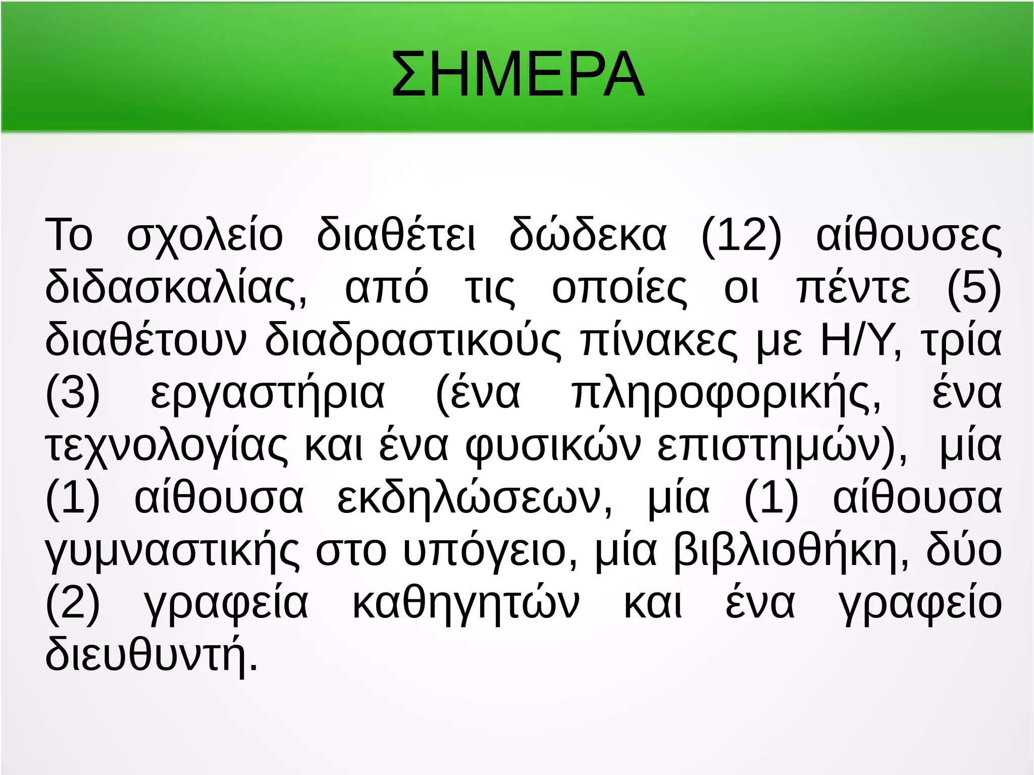 ΣΗΜΕΡΑ 
Το σχολείο διαθέτει δώδεκα (12) αίθουσες 
διδασκαλίας, από τις οποίες οι πέντε (5) 
διαθέτουν διαδραστικούς πίνακες με Η/Υ, τρία 
(3) εργαστήρια (ένα πληροφορικής, ένα 
τεχνολογίας και ένα φυσικών επιστημών), μία 
(1) αίθουσα εκδηλώσεων, μία (1) αίθουσα 
γυμναστικής στο υπόγειο, μία βιβλιοθήκη, δύο 
(2) γραφεία καθηγητών και ένα γραφείο 
διευθυντή. 
 
