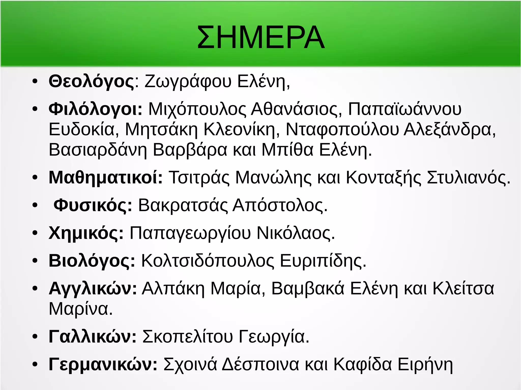 ΣΗΜΕΡΑ 
● Θεολόγος: Ζωγράφου Ελένη, 
● Φιλόλογοι: Μιχόπουλος Αθανάσιος, Παπαϊωάννου 
Ευδοκία, Μητσάκη Κλεονίκη, Νταφοπούλου Αλεξάνδρα, 
Βασιαρδάνη Βαρβάρα και Μπίθα Ελένη. 
● Μαθηματικοί: Τσιτράς Μανώλης και Κονταξής Στυλιανός. 
● Φυσικός: Βακρατσάς Απόστολος. 
● Χημικός: Παπαγεωργίου Νικόλαος. 
● Βιολόγος: Κολτσιδόπουλος Ευριπίδης. 
● Αγγλικών: Αλπάκη Μαρία, Βαμβακά Ελένη και Κλείτσα 
Μαρίνα. 
● Γαλλικών: Σκοπελίτου Γεωργία. 
● Γερμανικών: Σχοινά Δέσποινα και Καφίδα Ειρήνη 
 