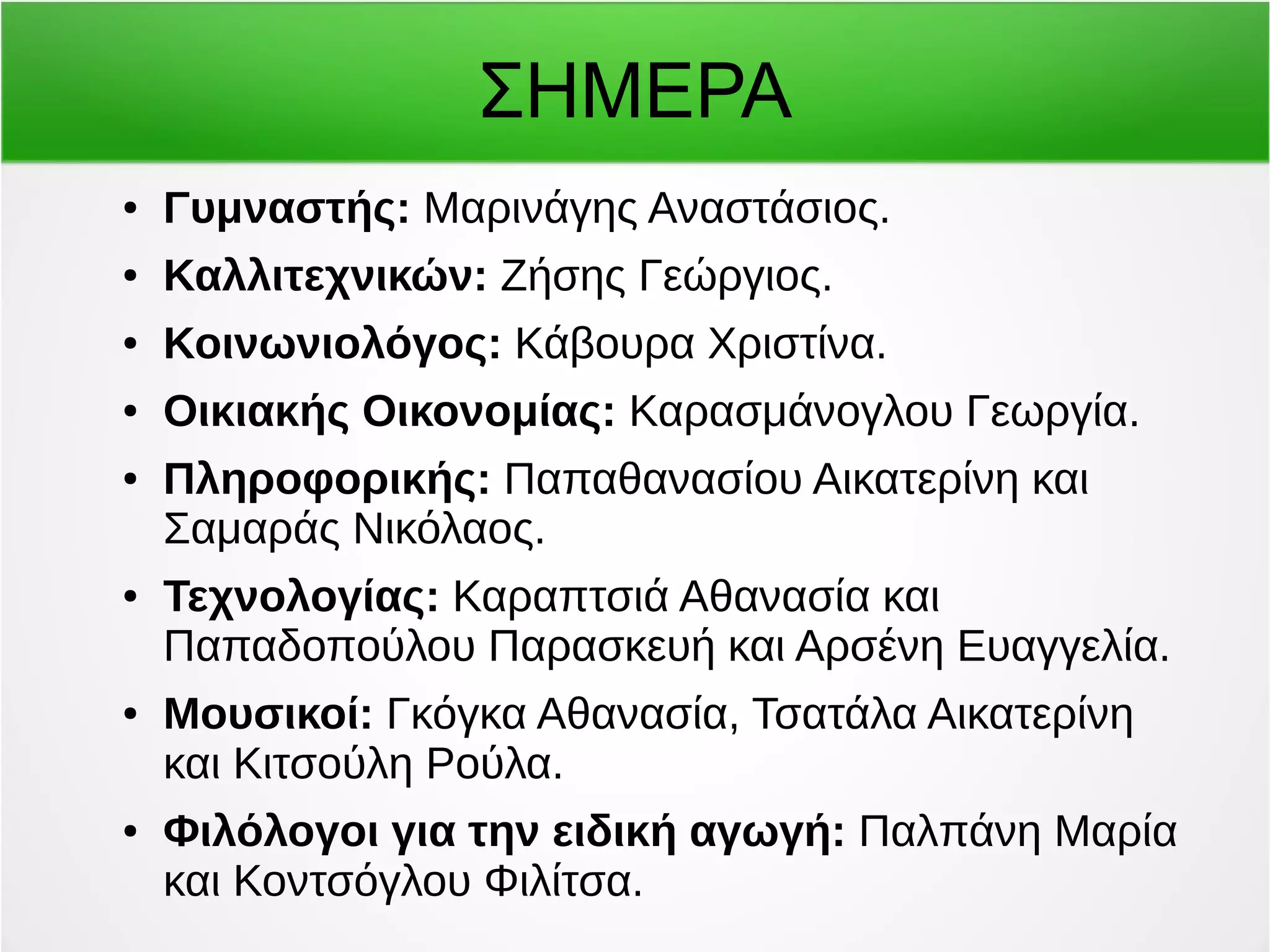 ΣΗΜΕΡΑ 
● Γυμναστής: Μαρινάγης Αναστάσιος. 
● Καλλιτεχνικών: Ζήσης Γεώργιος. 
● Κοινωνιολόγος: Κάβουρα Χριστίνα. 
● Οικιακής Οικονομίας: Καρασμάνογλου Γεωργία. 
● Πληροφορικής: Παπαθανασίου Αικατερίνη και 
Σαμαράς Νικόλαος. 
● Τεχνολογίας: Καραπτσιά Αθανασία και 
Παπαδοπούλου Παρασκευή και Αρσένη Ευαγγελία. 
● Μουσικοί: Γκόγκα Αθανασία, Τσατάλα Αικατερίνη 
και Κιτσούλη Ρούλα. 
● Φιλόλογοι για την ειδική αγωγή: Παλπάνη Μαρία 
και Κοντσόγλου Φιλίτσα. 
 