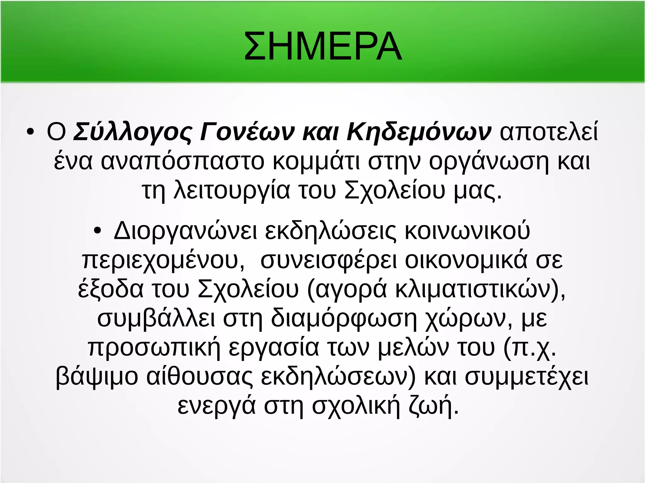 ΣΗΜΕΡΑ 
● Ο Σύλλογος Γονέων και Κηδεμόνων αποτελεί 
ένα αναπόσπαστο κομμάτι στην οργάνωση και 
τη λειτουργία του Σχολείου μας. 
● Διοργανώνει εκδηλώσεις κοινωνικού 
περιεχομένου, συνεισφέρει οικονομικά σε 
έξοδα του Σχολείου (αγορά κλιματιστικών), 
συμβάλλει στη διαμόρφωση χώρων, με 
προσωπική εργασία των μελών του (π.χ. 
βάψιμο αίθουσας εκδηλώσεων) και συμμετέχει 
ενεργά στη σχολική ζωή. 
 