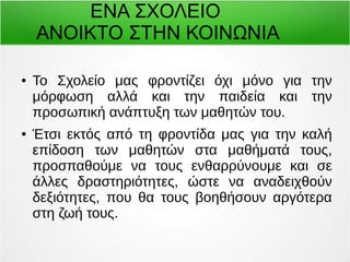 ΕΝΑ ΣΧΟΛΕΙΟ 
ΑΝΟΙΚΤΟ ΣΤΗΝ ΚΟΙΝΩΝΙΑ 
● Το Σχολείο μας φροντίζει όχι μόνο για την 
μόρφωση αλλά και την παιδεία και την 
προσωπική ανάπτυξη των μαθητών του. 
● Έτσι εκτός από τη φροντίδα μας για την καλή 
επίδοση των μαθητών στα μαθήματά τους, 
προσπαθούμε να τους ενθαρρύνουμε και σε 
άλλες δραστηριότητες, ώστε να αναδειχθούν 
δεξιότητες, που θα τους βοηθήσουν αργότερα 
στη ζωή τους. 
 