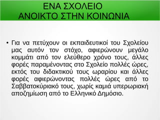 ΕΝΑ ΣΧΟΛΕΙΟ 
ΑΝΟΙΚΤΟ ΣΤΗΝ ΚΟΙΝΩΝΙΑ 
● Για να πετύχουν οι εκπαιδευτικοί του Σχολείου 
μας αυτόν τον στόχο, αφιερώνουν μεγάλο 
κομμάτι από τον ελεύθερο χρόνο τους, άλλες 
φορές παραμένοντας στο Σχολείο πολλές ώρες, 
εκτός του διδακτικού τους ωραρίου και άλλες 
φορές αφιερώνοντας πολλές ώρες από το 
Σαββατοκύριακό τους, χωρίς καμιά υπερωριακή 
αποζημίωση από το Ελληνικό Δημόσιο. 
 