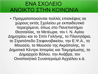 ΕΝΑ ΣΧΟΛΕΙΟ 
ΑΝΟΙΚΤΟ ΣΤΗΝ ΚΟΙΝΩΝΙΑ 
● Πραγματοποιούνται πολλές επισκέψεις σε 
χώρους εκτός Σχολείου με εκπαιδευτικό 
περιεχόμενο, όπως στο Πανεπιστήμιο 
Θεσσαλίας, τα Μετέωρα, τον Ι. Ν. Αγίου 
Δημητρίου και το Σπίτι Γαλήνης, το Πλανητάριο, 
το Στρατόπεδο Στεφανοβικείου, την Ε.Ψ.Α., το 
Μουσείο, το Μουσείο της Ακρόπολης, το 
Δημοτικό Κέντρο Ιστορίας και Τεκμηρίωσης, το 
Δημαρχείο Βόλου, την Ανάβρα, τον 
Οινοποιητικό Συναιτερισμό Αγχιάλου κ.ά. 
 