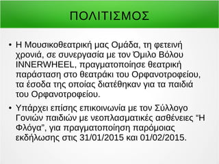 ΠΟΛΙΤΙΣΜΟΣ 
● Η Μουσικοθεατρική μας Ομάδα, τη φετεινή 
χρονιά, σε συνεργασία με τον Όμιλο Βόλου 
INNERWHEEL, πραγματοποίησε θεατρική 
παράσταση στο θεατράκι του Ορφανοτροφείου, 
τα έσοδα της οποίας διατέθηκαν για τα παιδιά 
του Ορφανοτροφείου. 
● Υπάρχει επίσης επικοινωνία με τον Σύλλογο 
Γονιών παιδιών με νεοπλασματικές ασθένειες “Η 
Φλόγα”, για πραγματοποίηση παρόμοιας 
εκδήλωσης στις 31/01/2015 και 01/02/2015. 
 