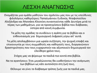ΛΕΣΧΗ ΑΝΑΓΝΩΣΗΣ 
Oνομάζεται μια ομάδα μαθητών του σχολείου μας που με τις υπεύθυνες 
φιλολόγους καθηγήτριες Παπαϊωάννου Ευδοκία, Νταφοπούλου 
Αλεξάνδρα και Μητσάκη Κλεονίκη συναντιούνται κάθε Δευτέρα μετά το 
πέρας των μαθημάτων, για να προσεγγίσουν βιβλία που διάβασαν, 
ύστερα από κοινή συμφωνία. 
Τα μέλη της ομάδας τα συνδέουν η αγάπη για τα βιβλία και ο 
ενθουσιασμός για δημιουργική έκφραση γύρω απ’ αυτά. 
Τα μέλη απολαμβάνουν μια ωραία συζήτηση, την ψυχική επαφή και 
επικοινωνία με τους συμμαθητές και καθηγητές τους, διοργανώνουν 
δραστηριότητες που τους ευχαριστούν και αξιοποιούν δημιουργικά τον 
ελεύθερο χρόνο τους. 
Στόχος μας να φέρουμε τα παιδιά πιο κοντά στα βιβλία. 
Να τα αγαπήσουν. Έτσι μεγαλώνοντας θα υιοθετήσουν την ανάγνωση 
των βιβλίων ως κάτι αυτονόητο στη ζωή τους. 
Θέλουμε να γίνει το διάβασμα τρόπος ζωής για τα παιδιά μας. 
 