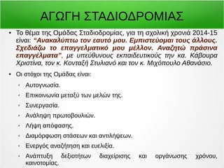 ΑΓΩΓΗ ΣΤΑΔΙΟΔΡΟΜΙΑΣ 
● Το θέμα της Ομάδας Σταδιοδρομίας, για τη σχολική χρονιά 2014-15 
είναι: “Ανακαλύπτω τον εαυτό μου. Εμπιστεύομαι τους άλλους. 
Σχεδιάζω το επαγγελματικό μου μέλλον. Αναζητώ πράσινα 
επαγγέλματα”, με υπεύθυνoυς εκπαιδευτικούς την κα. Κάβουρα 
Χριστίνα, τον κ. Κονταξή Στυλιανό και τον κ. Μιχόπουλο Αθανάσιο. 
● Οι στόχοι της Ομάδας είναι: 
✗ Αυτογνωσία. 
✗ Επικοινωνία μεταξύ των μελών της. 
✗ Συνεργασία. 
✗ Ανάληψη πρωτοβουλιών. 
✗ Λήψη απόφασης. 
✗ Διαμόρφωση στάσεων και αντιλήψεων. 
✗ Ενεργός αναζήτηση και ευελιξία. 
✗ Ανάπτυξη δεξιοτήτων διαχείρισης και οργάνωσης χρόνου, 
καινοτομίας. 
 