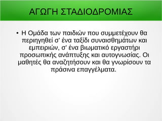 ΑΓΩΓΗ ΣΤΑΔΙΟΔΡΟΜΙΑΣ 
● Η Ομάδα των παιδιών που συμμετέχουν θα 
περιηγηθεί σ' ένα ταξίδι συναισθημάτων και 
εμπειριών, σ' ένα βιωματικό εργαστήρι 
προσωπικής ανάπτυξης και αυτογνωσίας. Οι 
μαθητές θα αναζητήσουν και θα γνωρίσουν τα 
πράσινα επαγγέλματα. 
 
