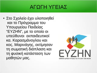 ΑΓΩΓΗ ΥΓΕΙΑΣ 
● Στο Σχολείο έχει υλοποιηθεί 
και το Πρόγραμμα του 
Υπουργείου Παιδείας 
“ΕΥΖΗΝ”, με το οποίο οι 
υπεύθυνοι εκπαιδευτικοί 
κα. Καρασμάνογλου και 
κος. Μαρινάγης, εκτίμησαν 
τη σωματική διάπλαση και 
τη φυσική κατάσταση των 
μαθητών μας. 
 