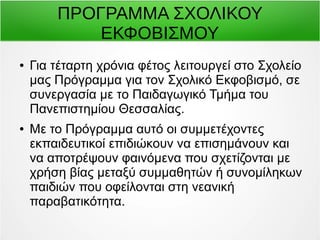 ΠΡΟΓΡΑΜΜΑ ΣΧΟΛΙΚΟΥ 
ΕΚΦΟΒΙΣΜΟΥ 
● Για τέταρτη χρόνια φέτος λειτουργεί στο Σχολείο 
μας Πρόγραμμα για τον Σχολικό Εκφοβισμό, σε 
συνεργασία με το Παιδαγωγικό Τμήμα του 
Πανεπιστημίου Θεσσαλίας. 
● Με το Πρόγραμμα αυτό οι συμμετέχοντες 
εκπαιδευτικοί επιδιώκουν να επισημάνουν και 
να αποτρέψουν φαινόμενα που σχετίζονται με 
χρήση βίας μεταξύ συμμαθητών ή συνομίληκων 
παιδιών που οφείλονται στη νεανική 
παραβατικότητα. 
 