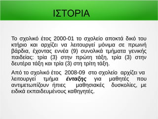 ΙΣΤΟΡΙΑ 
Το σχολικό έτος 2000-01 το σχολείο αποκτά δικό του 
κτήριο και αρχίζει να λειτουργεί μόνιμα σε πρωινή 
βάρδια, έχοντας εννέα (9) συνολικά τμήματα γενικής 
παιδείας: τρία (3) στην πρώτη τάξη, τρία (3) στην 
δευτέρα τάξη και τρία (3) στη τρίτη τάξη. 
Από το σχολικό έτος 2008-09 στο σχολείο αρχίζει να 
λειτουργεί τμήμα ένταξης για μαθητές που 
αντιμετωπίζουν ήπιες μαθησιακές δυσκολίες, με 
ειδικά εκπαιδευμένους καθηγητές. 
 
