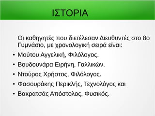ΙΣΤΟΡΙΑ 
Οι καθηγητές που διετέλεσαν Διευθυντές στο 8ο 
Γυμνάσιο, με χρονολογική σειρά είναι: 
● Μούτου Αγγελική, Φιλόλογος. 
● Βουδουνάρα Ειρήνη, Γαλλικών. 
● Ντούρος Χρήστος, Φιλόλογος. 
● Φασουράκης Περικλής, Τεχνολόγος και 
● Βακρατσάς Απόστολος, Φυσικός. 
 