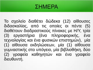 ΣΗΜΕΡΑ 
Το σχολείο διαθέτει δώδεκα (12) αίθουσες 
διδασκαλίας, από τις οποίες οι πέντε (5) 
διαθέτουν διαδραστικούς πίνακες με Η/Υ, τρία 
(3) εργαστήρια (ένα πληροφορικής, ένα 
τεχνολογίας και ένα φυσικών επιστημών), μία 
(1) αίθουσα εκδηλώσεων, μία (1) αίθουσα 
γυμναστικής στο υπόγειο, μία βιβλιοθήκη, δύο 
(2) γραφεία καθηγητών και ένα γραφείο 
διευθυντή. 
 