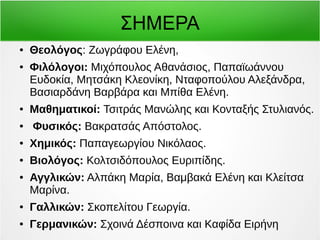 ΣΗΜΕΡΑ 
● Θεολόγος: Ζωγράφου Ελένη, 
● Φιλόλογοι: Μιχόπουλος Αθανάσιος, Παπαϊωάννου 
Ευδοκία, Μητσάκη Κλεονίκη, Νταφοπούλου Αλεξάνδρα, 
Βασιαρδάνη Βαρβάρα και Μπίθα Ελένη. 
● Μαθηματικοί: Τσιτράς Μανώλης και Κονταξής Στυλιανός. 
● Φυσικός: Βακρατσάς Απόστολος. 
● Χημικός: Παπαγεωργίου Νικόλαος. 
● Βιολόγος: Κολτσιδόπουλος Ευριπίδης. 
● Αγγλικών: Αλπάκη Μαρία, Βαμβακά Ελένη και Κλείτσα 
Μαρίνα. 
● Γαλλικών: Σκοπελίτου Γεωργία. 
● Γερμανικών: Σχοινά Δέσποινα και Καφίδα Ειρήνη 
 
