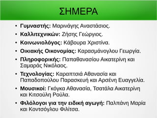 ΣΗΜΕΡΑ 
● Γυμναστής: Μαρινάγης Αναστάσιος. 
● Καλλιτεχνικών: Ζήσης Γεώργιος. 
● Κοινωνιολόγος: Κάβουρα Χριστίνα. 
● Οικιακής Οικονομίας: Καρασμάνογλου Γεωργία. 
● Πληροφορικής: Παπαθανασίου Αικατερίνη και 
Σαμαράς Νικόλαος. 
● Τεχνολογίας: Καραπτσιά Αθανασία και 
Παπαδοπούλου Παρασκευή και Αρσένη Ευαγγελία. 
● Μουσικοί: Γκόγκα Αθανασία, Τσατάλα Αικατερίνη 
και Κιτσούλη Ρούλα. 
● Φιλόλογοι για την ειδική αγωγή: Παλπάνη Μαρία 
και Κοντσόγλου Φιλίτσα. 
 
