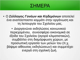 ΣΗΜΕΡΑ 
● Ο Σύλλογος Γονέων και Κηδεμόνων αποτελεί 
ένα αναπόσπαστο κομμάτι στην οργάνωση και 
τη λειτουργία του Σχολείου μας. 
● Διοργανώνει εκδηλώσεις κοινωνικού 
περιεχομένου, συνεισφέρει οικονομικά σε 
έξοδα του Σχολείου (αγορά κλιματιστικών), 
συμβάλλει στη διαμόρφωση χώρων, με 
προσωπική εργασία των μελών του (π.χ. 
βάψιμο αίθουσας εκδηλώσεων) και συμμετέχει 
ενεργά στη σχολική ζωή. 
 