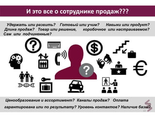 12 
И это все о сотруднике продаж??? 
Удержать или развить? Готовый или учим? Навыки или продукт? 
Длина продаж? Товар или решение, коробочное или настраиваемое? 
Сам или подчиненные? 
Ценообразование и ассортимент? Каналы продаж? Оплата 
гарантирована или по результату? Уровень контактов? Наличие базы? 
 