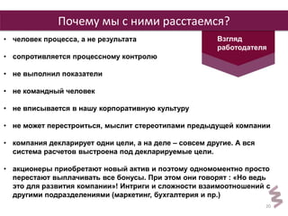 20 
Почему мы с ними расстаемся? 
Взгляд 
работодателя 
• человек процесса, а не результата 
• сопротивляется процессному контролю 
• не выполнил показатели 
• не командный человек 
• не вписывается в нашу корпоративную культуру 
• не может перестроиться, мыслит стереотипами предыдущей компании 
• компания декларирует одни цели, а на деле – совсем другие. А вся 
система расчетов выстроена под декларируемые цели. 
• акционеры приобретают новый актив и поэтому одномоментно просто 
перестают выплачивать все бонусы. При этом они говорят : «Но ведь 
это для развития компании»! Интриги и сложности взаимоотношений с 
другими подразделениями (маркетинг, бухгалтерия и пр.) 
 