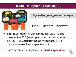 Основные «грабли» мотивации 
4 
Основные «грабли» мотивации 
Единый подход для мотивации: 
• разного уровня сотрудников 
• В2В (достигают «потолка» по деньгам, теряют 
интерес) и В2С («выгорают» как артисты, только 
деньги - не мотивируют, ориентированы на 
поступательный карьерный рост) 
• - нет «игры» с методами – «смена картинки» 
 