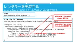 `gװ 
Xamarin.FormsϤΥȥ`Width/Heightʹä 
PCL 
public class MyBoxView: BoxView{} 
`ȣAndroid 
[assembly: ExportRenderer(typeof(MyBoxView), typeof(MyBoxViewRenderer))] 
namespace App1.Droid { 
class MyBoxViewRenderer:BoxRenderer{ 
public override void Draw(Canvas canvas){ 
varmyBoxView= (MyBoxView)Element;//Xamarin.FormsȤΥ֥Ȥȡ 
using (varpaint = new Paint()){ 
varrect= new RectF(0, 0, (float)myBoxView.Width, (float)myBoxView.Height); 
paint.Color= myBoxView.Color.ToAndroid();//TĤ֤ɫָ 
canvas.DrawRoundRect(rect,0,0, paint);//Ľ軭(TĤ֤) 
} 
} 
Formsȥ֥Ȥ Width/Heightʹä 
Formsȥ֥Ȥ Colorʹä  
