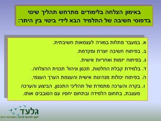 באימון הצלחה בלימודים מתרחש תהליך שינוי 
בדפוסי חשיבה של התלמיד הבא לידי ביטוי בין היתר: 
א. במעבר מתלות במורה לעצמאות חשיבתית. 
ב. בפיתוח חשיבה יוצרת ומקדמת. 
ג. בפיתוח יזמות ואחריות אישית. 
ד. בלמידת קבלת החלטות, תכנון וניהול תכנית ההצלחה. 
ה. בפיתוח יכולות מנהיגות אישית והעצמת הערך העצמי. 
ו. בקרה והערכה מתמדת של תהליכי התכנון, הביצוע והערכה 
מעצבת, בתחום הלמידה ובתחום יחסיו עם הסובבים אותו. 
 