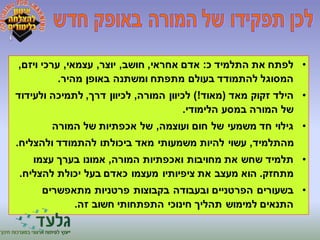 • לפתח את התלמיד כ: אדם אחראי, חושב, יוצר, עצמאי, ערכי ויזם, 
המסוגל להתמודד בעולם מתפתח ומשתנה באופן מהיר. 
• הילד זקוק מאד )מאוד!( לכיוון המורה, לכיוון דרך, לתמיכה ולעידוד 
של המורה במסע הלימודי. 
• גילוי חד משמעי של חום ועוצמה, של אכפתיות של המורה 
מהתלמיד, עשוי להיות משמעותי מאד ביכולתו להתמודד ולהצליח. 
• תלמיד שחש את מחויבות ואכפתיות המורה, אמונו בערך עצמו 
מתחזק. הוא מעצב את ציפיותיו מעצמו כאדם בעל יכולת להצליח. 
• בשעורים הפרטניים ובעבודה בקבוצות פרטניות מתאפשרים 
התנאים למימוש תהליך חינוכי התפתחותי חשוב זה. 
 