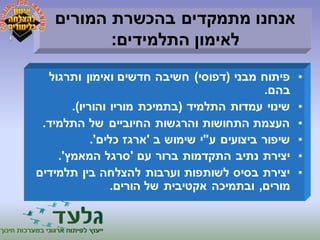 אנחנו מתמקדים בהכשרת המורים 
לאימון התלמידים: 
• פיתוח מבני )דפוסי( חשיבה חדשים ואימון ותרגול 
בהם. 
• שינוי עמדות התלמיד )בתמיכת מוריו והוריו(. 
• העצמת התחושות והרגשות החיוביים של התלמיד. 
• שיפור ביצועים ע"י שימוש ב 'ארגז כלים'. 
• יצירת נתיב התקדמות ברור עם 'סרגל המאמץ'. 
• יצירת בסיס לשותפות וערבות להצלחה בין תלמידים 
מורים, ובתמיכה אקטיבית של הורים. 
 