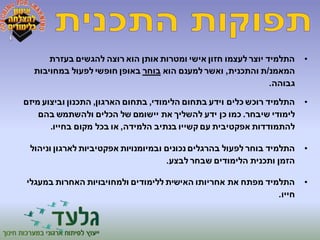 • התלמיד יוצר לעצמו חזון אישי ומטרות אותן הוא רוצה להגשים בעזרת 
המאמנ/ת והתכנית, ואשר למענם הוא בוחר באופן חופשי לפעול במחויבות 
גבוהה. 
• התלמיד רוכש כלים וידע בתחום הלימודי, בתחום הארגון, התכנון וביצוע מיזם 
לימודי שיבחר. כמו כן ידע להשליך את יישומם של הכלים ולהשתמש בהם 
להתמודדות אפקטיבית עם קשייו בנתיב הלמידה, או בכל מקום בחייו. 
• התלמיד בוחר לפעול בהרגלים נכונים ובמיומנויות אפקטיביות לארגון וניהול 
הזמן ותכנית הלימודים שבחר לבצע. 
• התלמיד מפתח את אחריותו האישית ללימודים ולמחויבויות האחרות במעגלי 
חייו. 
 