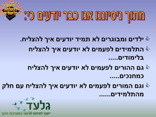 ילדים ומבוגרים לא תמיד יודעים איך להצליח.  
התלמידים לפעמים לא יודעים איך להצליח  
בלימודים..... 
גם ההורים לפעמים לא יודעים איך להצליח  
כמחנכים..... 
וגם המורים לפעמים לא יודעים איך להצליח עם חלק  
מהתלמידים...... 
 